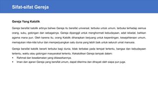 Sifat-sifat Gereja
Gereja Yang Katolik
Gereja bersifat katolik artinya bahwa Gereja itu bersifat universal, terbuka untuk umum, terbuka terhadap semua
orang, suku, golongan dan sebagainya. Gereja dipanggil untuk menghormati kebudayaan, adat istiadat, bahkan
agama mana pun. Oleh karena itu, orang Katolik diharapkan berjuang untuk kepentingan, kesejahteraan umum,
memajukan nilai-nilai luhur dan memperjuangkan satu dunia yang lebih baik untuk seluruh umat manusia.
Gereja bersifat katolik berarti terbuka bagi dunia, tidak terbatas pada tempat tertentu, bangsa dan kebudayaan
tertentu, waktu atau golongan masyarakat tertentu. Kekatolikan Gereja tampak dalam:
 Rahmat dan keselamatan yang ditawarkannya.
 Iman dan ajaran Gereja yang bersifat umum, dapat diterima dan dihayati oleh siapa pun juga.
 