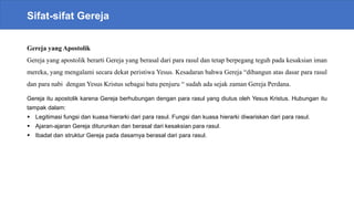 Sifat-sifat Gereja
Gereja yang Apostolik
Gereja yang apostolik berarti Gereja yang berasal dari para rasul dan tetap berpegang teguh pada kesaksian iman
mereka, yang mengalami secara dekat peristiwa Yesus. Kesadaran bahwa Gereja “dibangun atas dasar para rasul
dan para nabi dengan Yesus Kristus sebagai batu penjuru “ sudah ada sejak zaman Gereja Perdana.
Gereja itu apostolik karena Gereja berhubungan dengan para rasul yang diutus oleh Yesus Kristus. Hubungan itu
tampak dalam:
 Legitimasi fungsi dan kuasa hierarki dari para rasul. Fungsi dan kuasa hierarki diwariskan dari para rasul.
 Ajaran-ajaran Gereja diturunkan dan berasal dari kesaksian para rasul.
 Ibadat dan struktur Gereja pada dasarnya berasal dari para rasul.
 