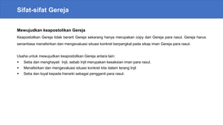 Sifat-sifat Gereja
Mewujudkan keapostolikan Gereja
Keapostolikan Gereja tidak berarti Gereja sekarang hanya merupakan copy dari Gereja para rasul. Gereja harus
senantiasa menafsirkan dan mengevaluasi situasi konkret berpangkal pada sikap iman Gereja para rasul.
Usaha untuk mewujudkan keapostolikan Gereja antara lain:
 Setia dan menghayati Injil, sebab Injil merupakan kesaksian iman para rasul.
 Menafsirkan dan mengevaluasi situasi konkret kita dalam terang Injil
 Setia dan loyal kepada hierarki sebagai pengganti para rasul.
 