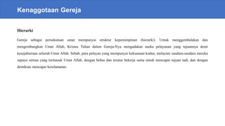 Kenaggotaan Gereja
Hierarki
Gereja sebagai persekutuan umat mempunyai struktur kepemimpinan (hierarki). Untuk menggembalakan dan
mengembangkan Umat Allah, Kristus Tuhan dalam Gereja-Nya mengadakan aneka pelayanan yang tujuannya demi
kesejahteraan seluruh Umat Allah. Sebab, para pelayan yang mempunyai kekuasaan kudus, melayani saudara-saudara mereka
supaya semua yang termasuk Umat Allah, dengan bebas dan teratur bekerja sama untuk mencapai tujuan tadi, dan dengan
demikian mencapai keselamatan.
 