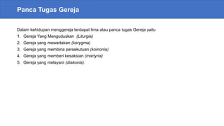 Panca Tugas Gereja
Dalam kehidupan menggereja terdapat lima atau panca tugas Gereja yaitu
1. Gereja Yang Menguduskan (Liturgia)
2. Gereja yang mewartakan (kerygma)
3. Gereja yang membina persekutuan (koinonia)
4. Gereja yang memberi kesaksian (martyria)
5. Gereja yang melayani (diakonia).
 