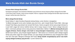 Maria Bunda Allah dan Bunda Gereja
Perawan Maria Sebagai Bunda Allah
Penegasan-penegasan dan kesaksian Alkitabiah yang berbicara secara langsung Maria sebagai Bunda Allah
(Theo-tokos) tidak Tampak, hanya secara eksplisit. Namun ungkapan Maria sebagai Bunda Allah dapat dicermati
dengan melihat teks-teks Kitab Suci.
Maria sebagai Bunda Gereja
Konsili Vatikan II dalam Konstitusi Dogmatis tentang Gereja, Lumen Gentium, mengajarkan:
“Ia [Maria] dianugerahi kurnia serta martabat yang amat luhur, yakni menjadi Bunda Putera Allah, maka juga
menjadi Puteri Bapa yang terkasih dan kenisah Roh Kudus. Karena anugerah rahmat yang sangat istimewa itu
ia jauh lebih unggul dari semua makhluk lainnya, baik di sorga maupun di bumi. Namun sebagai keturunan
Adam, ia termasuk golongan semua orang yang harus diselamatkan. Bahkan “ia [Maria] memang Bunda para
anggota (Kristus). Karena dengan cinta kasih ia menyumbangkan kerjasamanya, supaya dalam Gereja
lahirlah kaum beriman, yang menjadi anggota Kepala itu”. Oleh karena itu ia menerima salam sebagai anggota
Gereja yang serba unggul dan sangat istimewa, pun juga sebagai pola-teladannya yang mengagumkan dalam
iman dan cinta kasih. Menganut bimbingan Roh Kudus Gereja Katolik menghadapinya penuh rasa kasih-
sayang sebagai bundanya yang tercinta.” (Lumen Gentium 53)
 