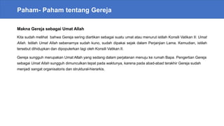 Paham- Paham tentang Gereja
Makna Gereja sebagai Umat Allah
Kita sudah melihat bahwa Gereja sering diartikan sebagai suatu umat atau menurut istilah Konsili Vatikan II: Umat
Allah. Istilah Umat Allah sebenarnya sudah kuno, sudah dipakai sejak dalam Perjanjian Lama. Kemudian, istilah
tersebut dihidupkan dan dipopulerkan lagi oleh Konsili Vatikan II.
Gereja sungguh merupakan Umat Allah yang sedang dalam perjalanan menuju ke rumah Bapa. Pengertian Gereja
sebagai Umat Allah sungguh dimunculkan tepat pada waktunya, karena pada abad-abad terakhir Gereja sudah
menjadi sangat organisatoris dan struktural-hierarkis.
 