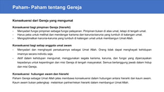 Paham- Paham tentang Gereja
Konsekuensi dari Gereja yang mengumat
Konsekuensi bagi pimpinan Gereja (hierarki)
- Menyadari fungsi pimpinan sebagai fungsi pelayanan. Pimpinan bukan di atas umat, tetapi di tengah umat.
- Harus peka untuk melihat dan mendengar karisma dan karunia-karunia yang tumbuh di kalangan umat.
- Mengoptimalkan karunia-karunia yang tumbuh di kalangan umat untuk membangun Umat Allah.
Konsekuensi bagi setiap anggota umat awam
- Menyadari dan menghayati persatuannya sebagai Umat Allah. Orang tidak dapat menghayati kehidupan
imannya secara individu saja.
- Aktif dalam kehidupan mengumat, menggunakan segala karisma, karunia, dan fungsi yang dipercayakan
kepadanya untuk kepentingan dan misi Gereja di tengah masyarakat. Semua bertanggung jawab dalam hidup
dan misi Gereja.
Konsekuensi hubungan awam dan hierarki
Paham Gereja sebagai Umat Allah jelas membawa konsekuensi dalam hubungan antara hierarki dan kaum awam.
Kaum awam bukan pelengkap melainkan partner/rekan hierarki dalam membangun Umat Allah.
 