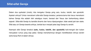 Sifat-sifat Gereja
Dalam doa syahadat (credo), kita mengakui Gereja yang satu, kudus, katolik, dan apostolik.
Apakah artinya? Untuk memahami sifat-sifat Gereja tersebut, pertama-tama kita harus memahami
bahwa Gereja kita adalah ilahi sekaligus insani, berasal dari Yesus dan berkembang dalam
sejarah. Sifat-sifat Gereja itu bersifat dinamis dan harus diperjuangkan; tidak sekali jadi dan statis.
Sifat atau ciri Gereja beserta artinya, lambat laun menjadi jelas bagi Gereja itu sendiri.
Keempat sifat Gereja tersebut (satu, kudus, katolik, dan apostolik) kait-mengait dan bukan
merupakan rumus yang siap pakai. Gereja memahaminya dengan merefleksikan dirinya sendiri
serta karya Roh di dalam dirinya.
 
