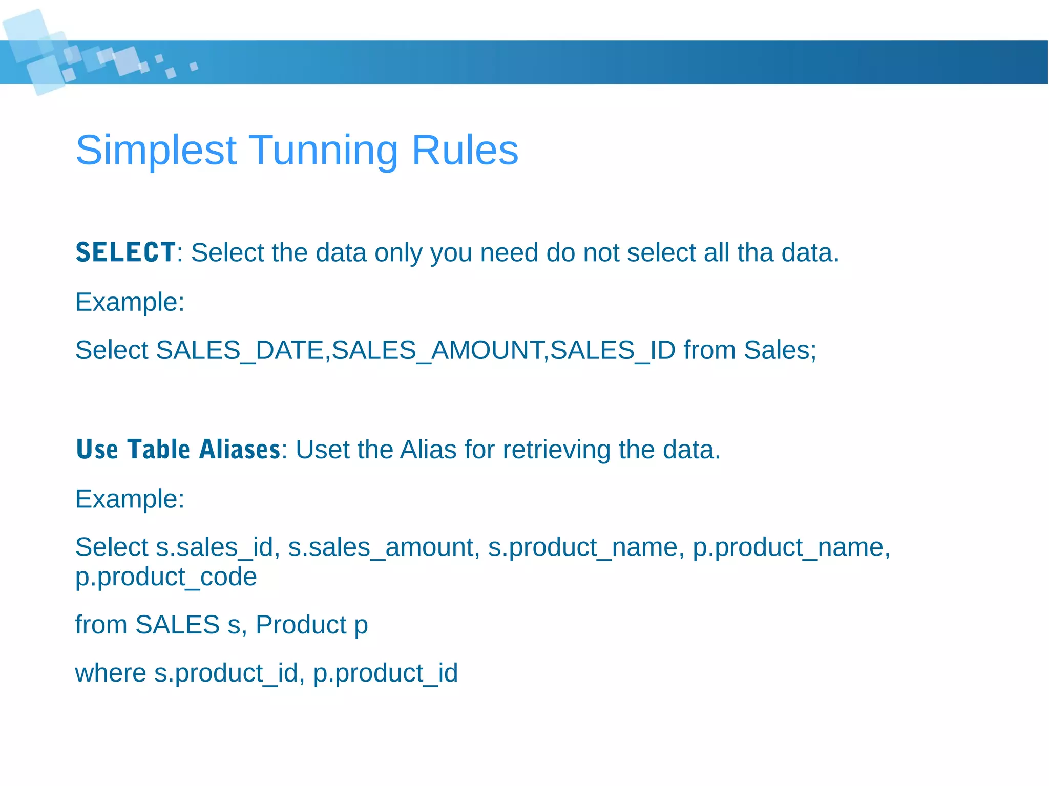 Simplest Tunning Rules
SELECT: Select the data only you need do not select all tha data.
Example:
Select SALES_DATE,SALES_AMOUNT,SALES_ID from Sales;
Use Table Aliases: Uset the Alias for retrieving the data.
Example:
Select s.sales_id, s.sales_amount, s.product_name, p.product_name,
p.product_code
from SALES s, Product p
where s.product_id, p.product_id
 
