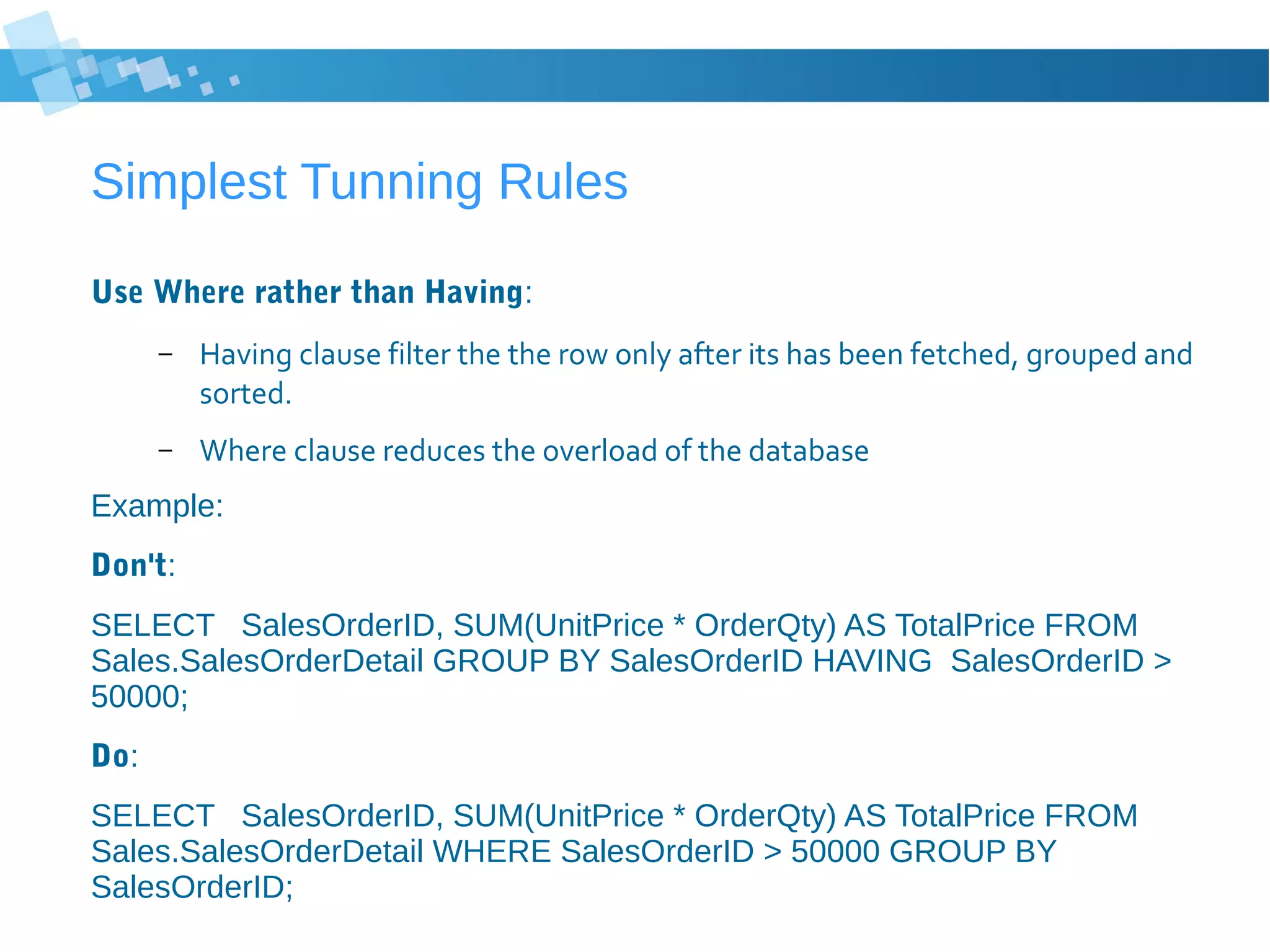 Simplest Tunning Rules
Use Where rather than Having:
– Having clause filter the the row only after its has been fetched, grouped and
sorted.
– Where clause reduces the overload of the database
Example:
Don't:
SELECT SalesOrderID, SUM(UnitPrice * OrderQty) AS TotalPrice FROM
Sales.SalesOrderDetail GROUP BY SalesOrderID HAVING SalesOrderID >
50000;
Do:
SELECT SalesOrderID, SUM(UnitPrice * OrderQty) AS TotalPrice FROM
Sales.SalesOrderDetail WHERE SalesOrderID > 50000 GROUP BY
SalesOrderID;
 