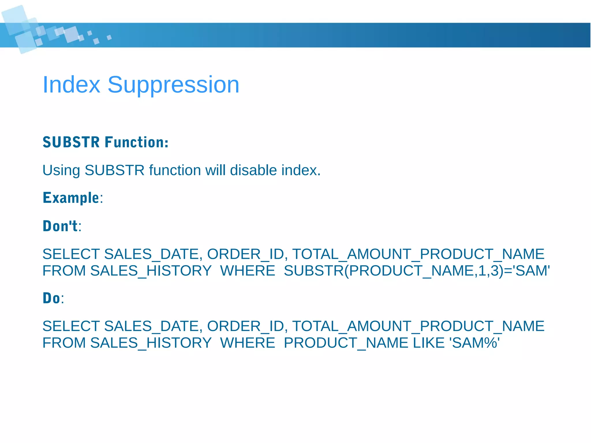 Index Suppression
SUBSTR Function:
Using SUBSTR function will disable index.
Example:
Don't:
SELECT SALES_DATE, ORDER_ID, TOTAL_AMOUNT_PRODUCT_NAME
FROM SALES_HISTORY WHERE SUBSTR(PRODUCT_NAME,1,3)='SAM'
Do:
SELECT SALES_DATE, ORDER_ID, TOTAL_AMOUNT_PRODUCT_NAME
FROM SALES_HISTORY WHERE PRODUCT_NAME LIKE 'SAM%'
 
