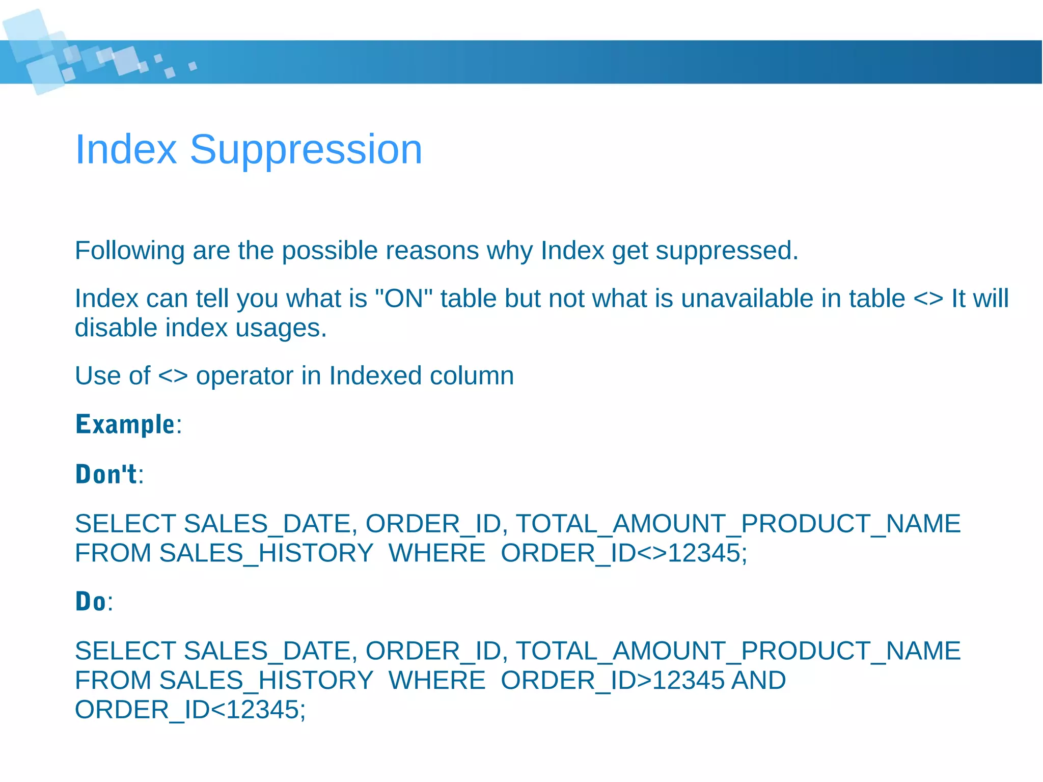 Index Suppression
Following are the possible reasons why Index get suppressed.
Index can tell you what is "ON" table but not what is unavailable in table <> It will
disable index usages.
Use of <> operator in Indexed column
Example:
Don't:
SELECT SALES_DATE, ORDER_ID, TOTAL_AMOUNT_PRODUCT_NAME
FROM SALES_HISTORY WHERE ORDER_ID<>12345;
Do:
SELECT SALES_DATE, ORDER_ID, TOTAL_AMOUNT_PRODUCT_NAME
FROM SALES_HISTORY WHERE ORDER_ID>12345 AND
ORDER_ID<12345;
 