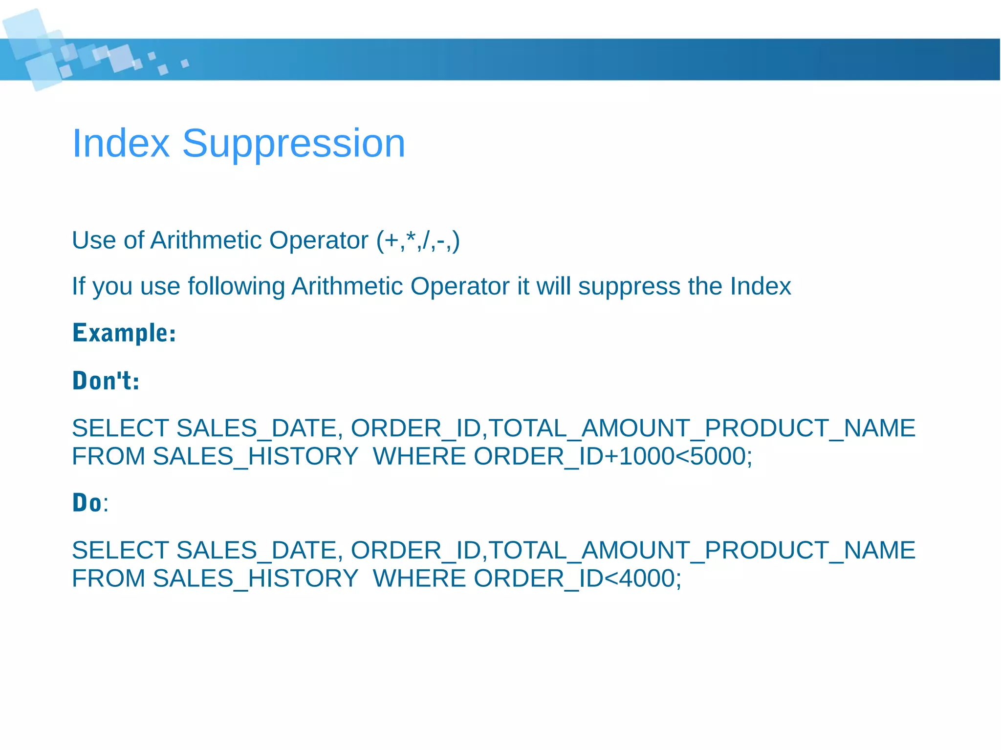 Index Suppression
Use of Arithmetic Operator (+,*,/,-,)
If you use following Arithmetic Operator it will suppress the Index
Example:
Don't:
SELECT SALES_DATE, ORDER_ID,TOTAL_AMOUNT_PRODUCT_NAME
FROM SALES_HISTORY WHERE ORDER_ID+1000<5000;
Do:
SELECT SALES_DATE, ORDER_ID,TOTAL_AMOUNT_PRODUCT_NAME
FROM SALES_HISTORY WHERE ORDER_ID<4000;
 