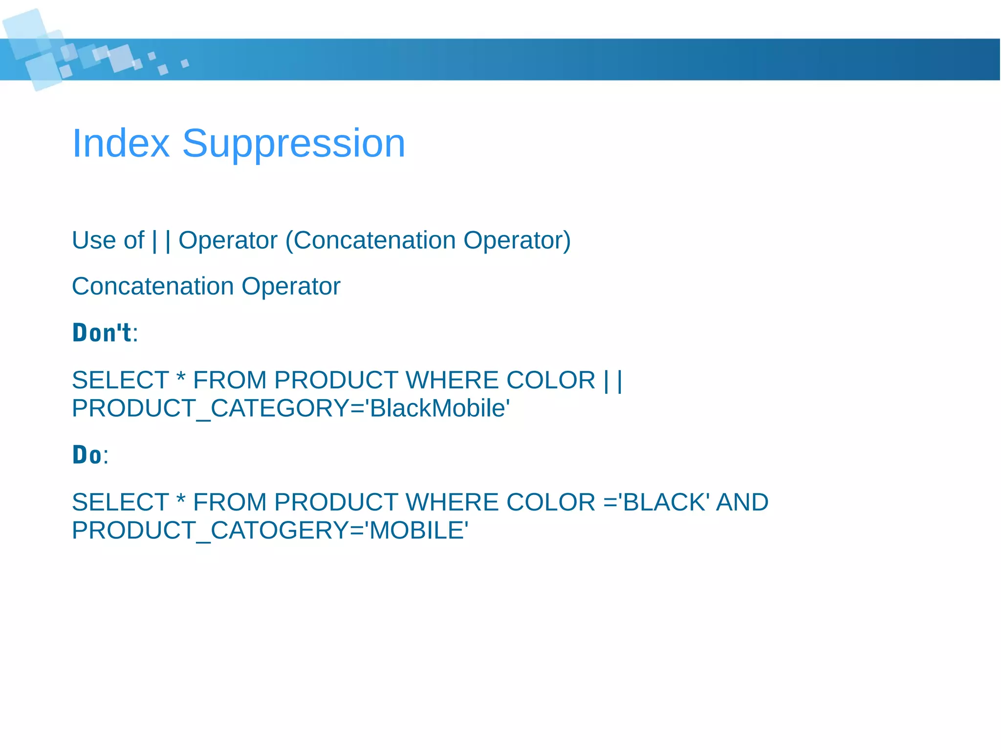 Index Suppression
Use of | | Operator (Concatenation Operator)
Concatenation Operator
Don't:
SELECT * FROM PRODUCT WHERE COLOR | |
PRODUCT_CATEGORY='BlackMobile'
Do:
SELECT * FROM PRODUCT WHERE COLOR ='BLACK' AND
PRODUCT_CATOGERY='MOBILE'
 
