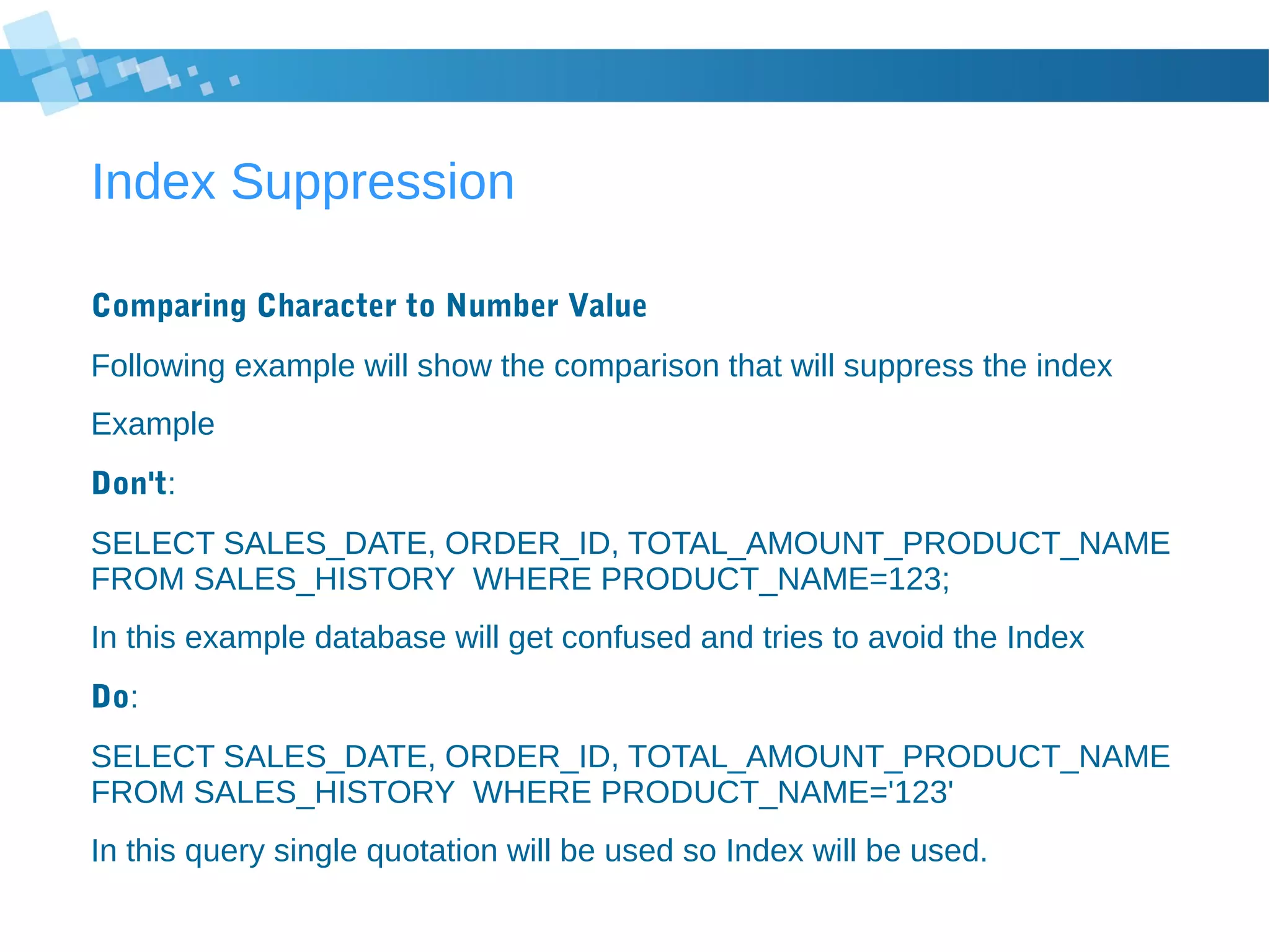 Index Suppression
Comparing Character to Number Value
Following example will show the comparison that will suppress the index
Example
Don't:
SELECT SALES_DATE, ORDER_ID, TOTAL_AMOUNT_PRODUCT_NAME
FROM SALES_HISTORY WHERE PRODUCT_NAME=123;
In this example database will get confused and tries to avoid the Index
Do:
SELECT SALES_DATE, ORDER_ID, TOTAL_AMOUNT_PRODUCT_NAME
FROM SALES_HISTORY WHERE PRODUCT_NAME='123'
In this query single quotation will be used so Index will be used.
 