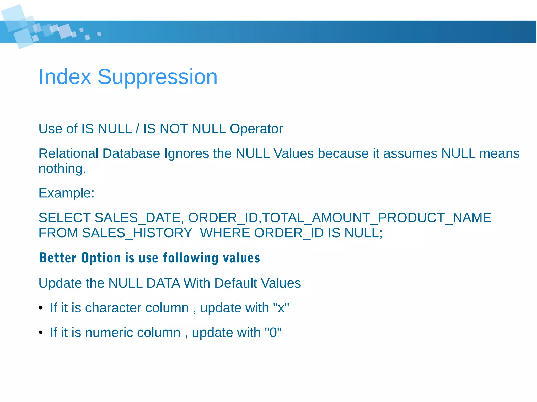Index Suppression
Use of IS NULL / IS NOT NULL Operator
Relational Database Ignores the NULL Values because it assumes NULL means
nothing.
Example:
SELECT SALES_DATE, ORDER_ID,TOTAL_AMOUNT_PRODUCT_NAME
FROM SALES_HISTORY WHERE ORDER_ID IS NULL;
Better Option is use following values
Update the NULL DATA With Default Values
● If it is character column , update with "x"
● If it is numeric column , update with "0"
 