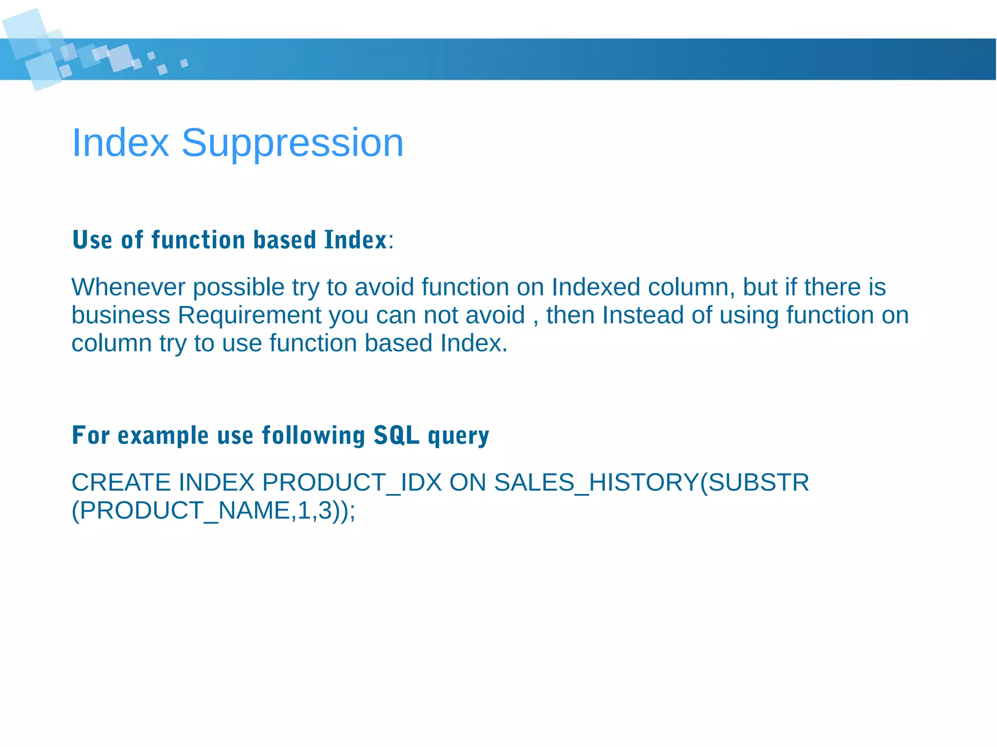 Index Suppression
Use of function based Index:
Whenever possible try to avoid function on Indexed column, but if there is
business Requirement you can not avoid , then Instead of using function on
column try to use function based Index.
For example use following SQL query
CREATE INDEX PRODUCT_IDX ON SALES_HISTORY(SUBSTR
(PRODUCT_NAME,1,3));
 