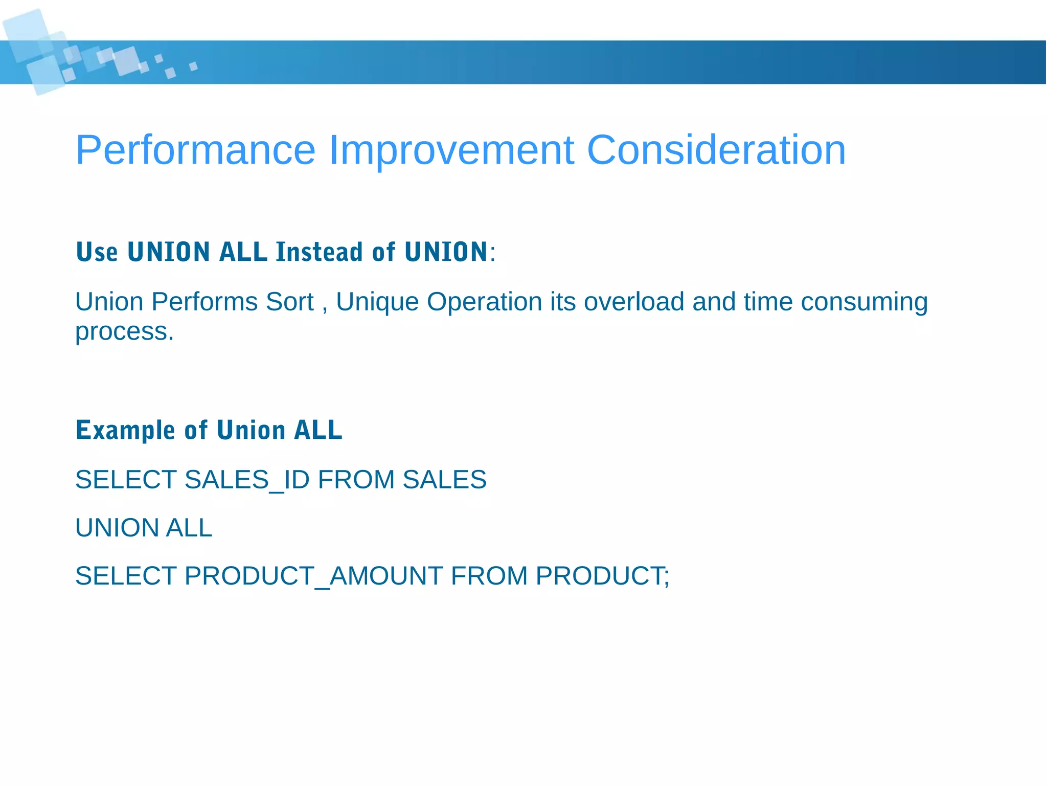 Performance Improvement Consideration
Use UNION ALL Instead of UNION:
Union Performs Sort , Unique Operation its overload and time consuming
process.
Example of Union ALL
SELECT SALES_ID FROM SALES
UNION ALL
SELECT PRODUCT_AMOUNT FROM PRODUCT;
 
