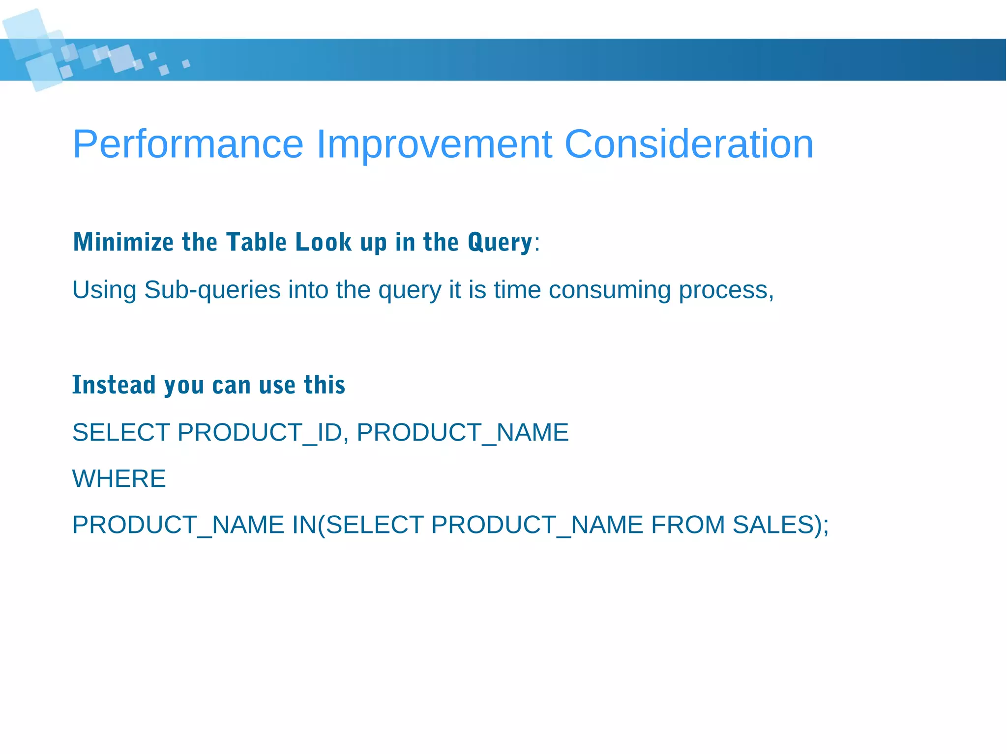 Performance Improvement Consideration
Minimize the Table Look up in the Query:
Using Sub-queries into the query it is time consuming process,
Instead you can use this
SELECT PRODUCT_ID, PRODUCT_NAME
WHERE
PRODUCT_NAME IN(SELECT PRODUCT_NAME FROM SALES);
 