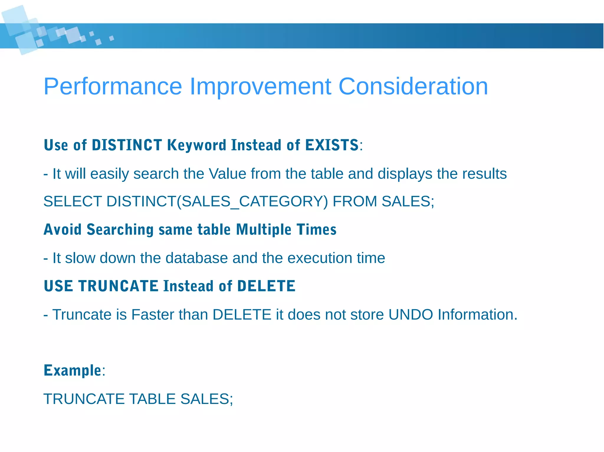 Performance Improvement Consideration
Use of DISTINCT Keyword Instead of EXISTS:
- It will easily search the Value from the table and displays the results
SELECT DISTINCT(SALES_CATEGORY) FROM SALES;
Avoid Searching same table Multiple Times
- It slow down the database and the execution time
USE TRUNCATE Instead of DELETE
- Truncate is Faster than DELETE it does not store UNDO Information.
Example:
TRUNCATE TABLE SALES;
 