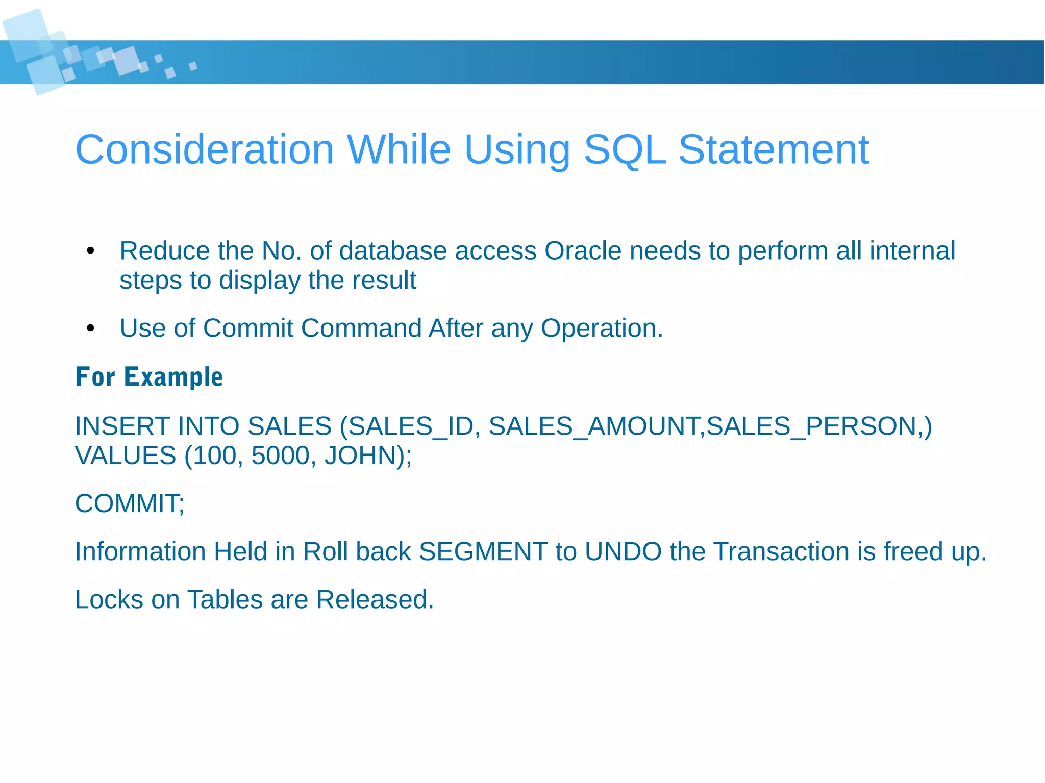 Consideration While Using SQL Statement
● Reduce the No. of database access Oracle needs to perform all internal
steps to display the result
● Use of Commit Command After any Operation.
For Example
INSERT INTO SALES (SALES_ID, SALES_AMOUNT,SALES_PERSON,)
VALUES (100, 5000, JOHN);
COMMIT;
Information Held in Roll back SEGMENT to UNDO the Transaction is freed up.
Locks on Tables are Released.
 