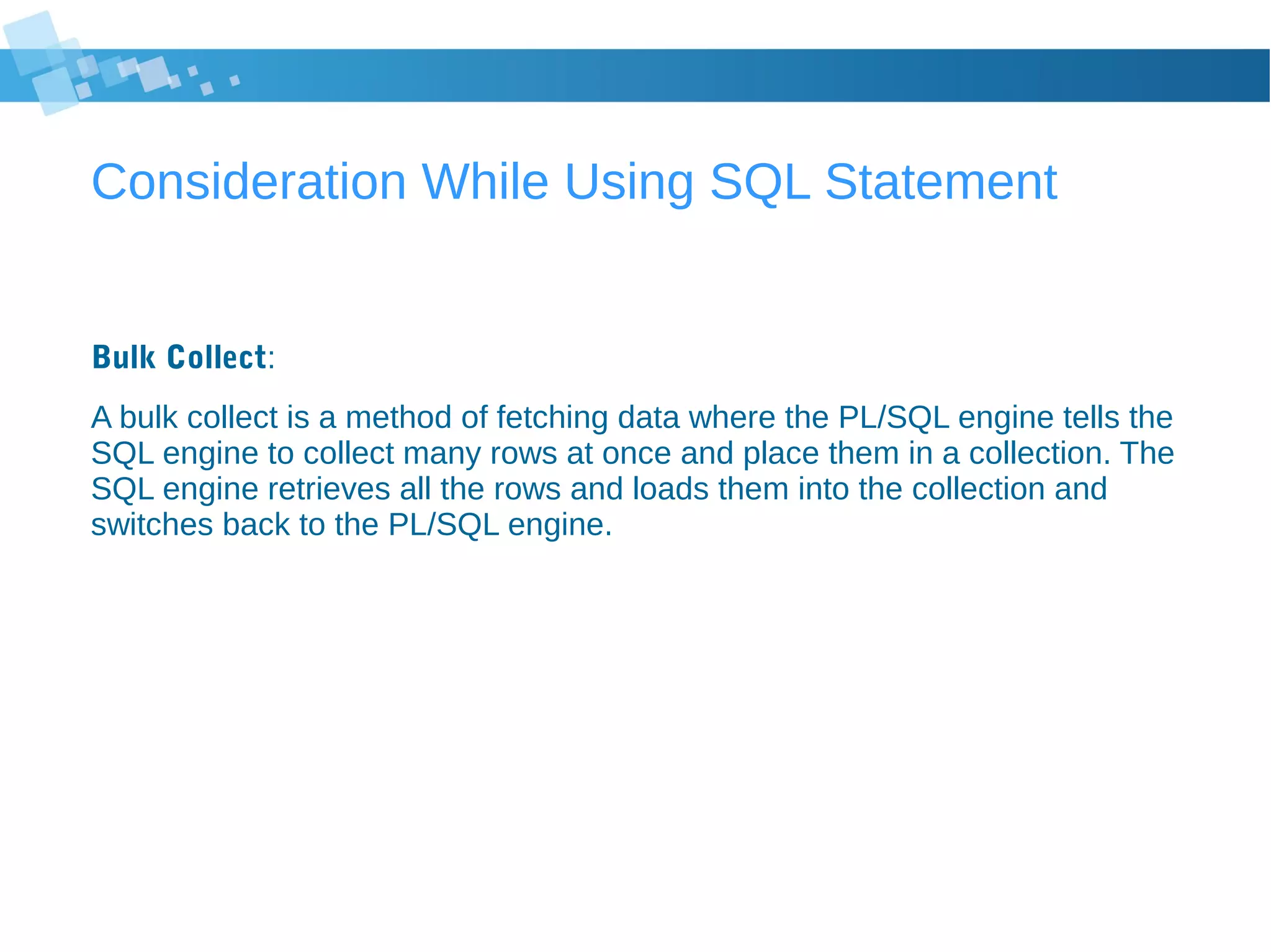 Consideration While Using SQL Statement
Bulk Collect:
A bulk collect is a method of fetching data where the PL/SQL engine tells the
SQL engine to collect many rows at once and place them in a collection. The
SQL engine retrieves all the rows and loads them into the collection and
switches back to the PL/SQL engine.
 