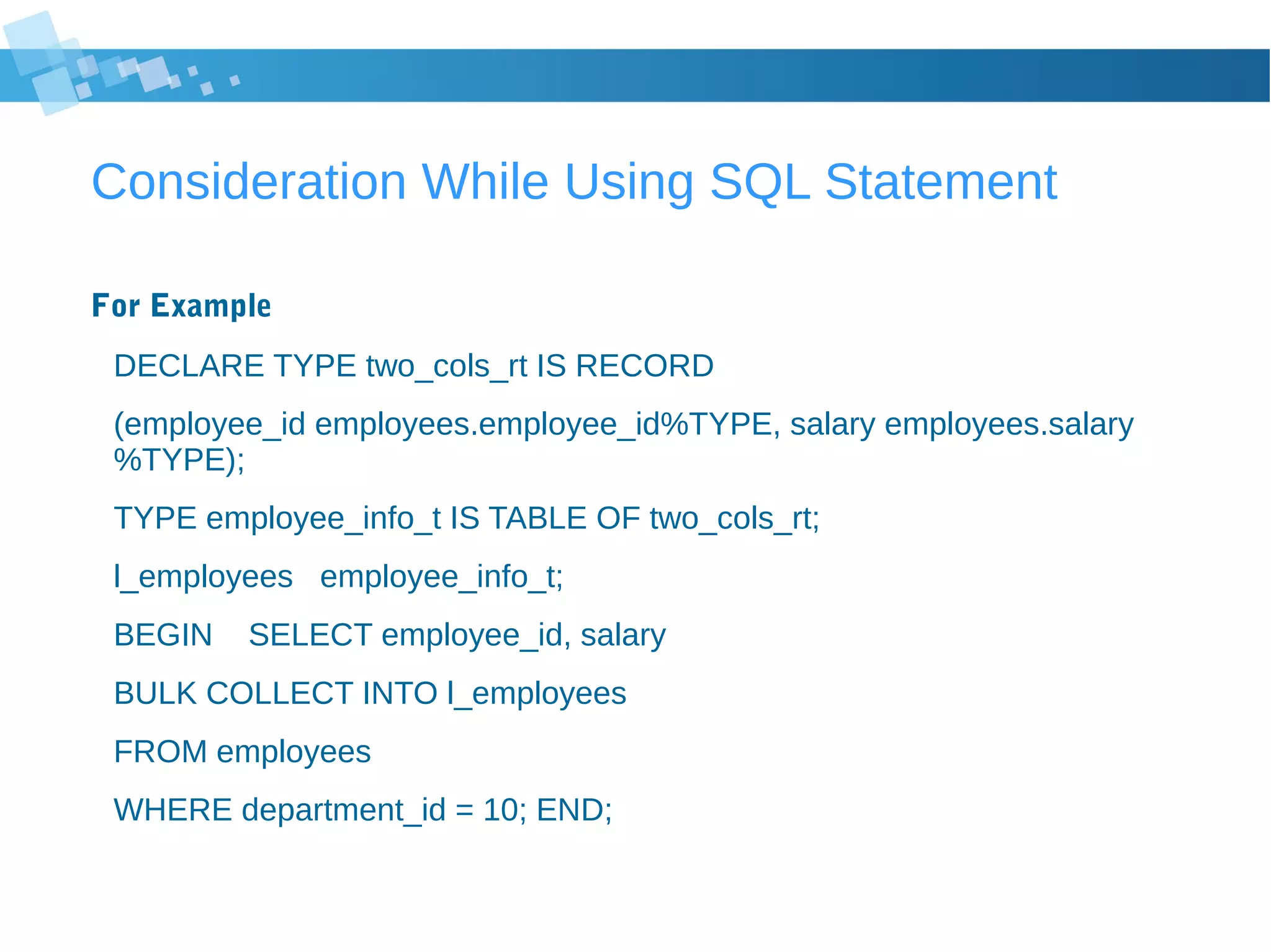 Consideration While Using SQL Statement
For Example
DECLARE TYPE two_cols_rt IS RECORD
(employee_id employees.employee_id%TYPE, salary employees.salary
%TYPE);
TYPE employee_info_t IS TABLE OF two_cols_rt;
l_employees employee_info_t;
BEGIN SELECT employee_id, salary
BULK COLLECT INTO l_employees
FROM employees
WHERE department_id = 10; END;
 