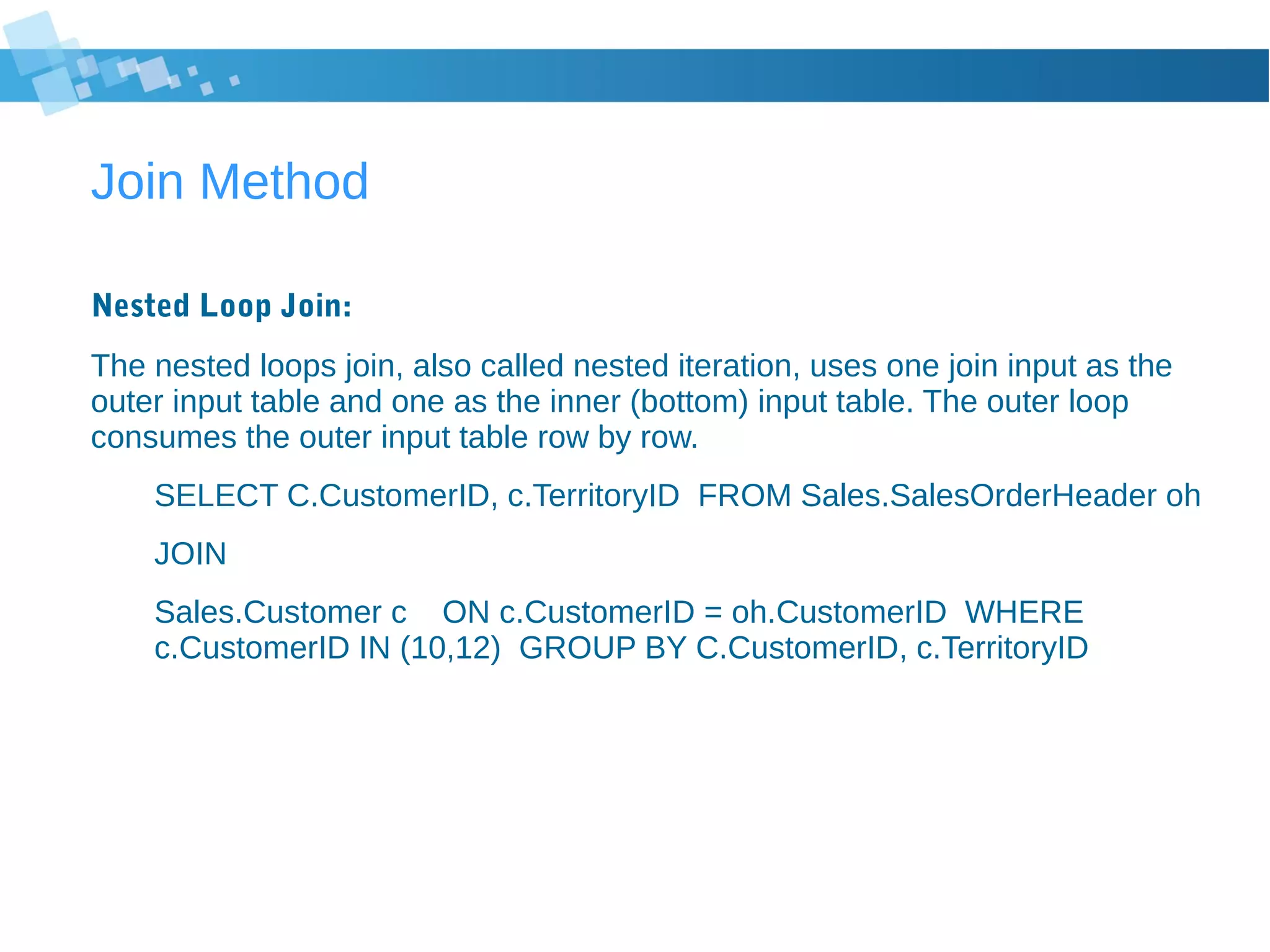 Join Method
Nested Loop Join:
The nested loops join, also called nested iteration, uses one join input as the
outer input table and one as the inner (bottom) input table. The outer loop
consumes the outer input table row by row.
SELECT C.CustomerID, c.TerritoryID FROM Sales.SalesOrderHeader oh
JOIN
Sales.Customer c ON c.CustomerID = oh.CustomerID WHERE
c.CustomerID IN (10,12) GROUP BY C.CustomerID, c.TerritoryID
 