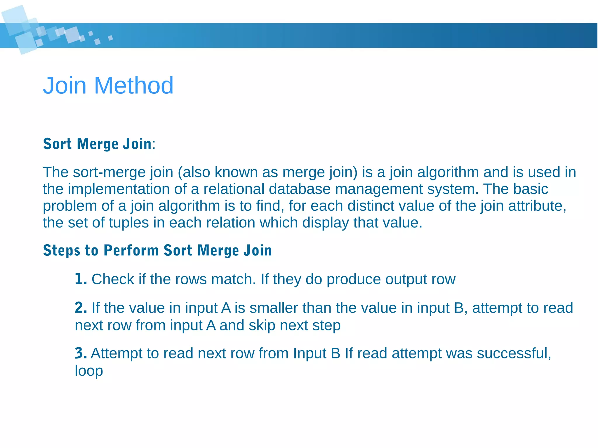 Join Method
Sort Merge Join:
The sort-merge join (also known as merge join) is a join algorithm and is used in
the implementation of a relational database management system. The basic
problem of a join algorithm is to find, for each distinct value of the join attribute,
the set of tuples in each relation which display that value.
Steps to Perform Sort Merge Join
1. Check if the rows match. If they do produce output row
2. If the value in input A is smaller than the value in input B, attempt to read
next row from input A and skip next step
3. Attempt to read next row from Input B If read attempt was successful,
loop
 