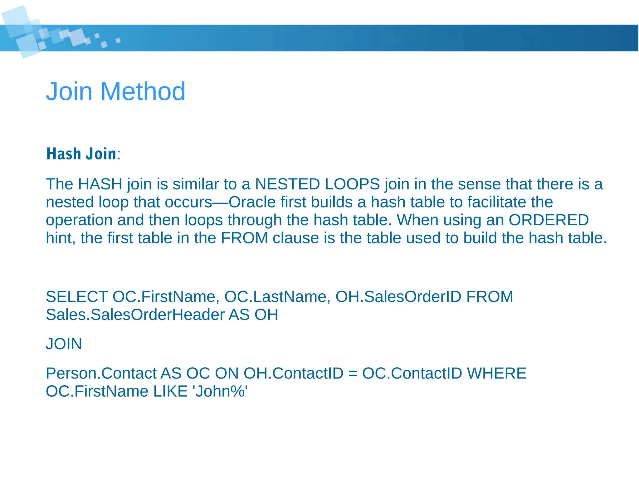 Join Method
Hash Join:
The HASH join is similar to a NESTED LOOPS join in the sense that there is a
nested loop that occurs—Oracle first builds a hash table to facilitate the
operation and then loops through the hash table. When using an ORDERED
hint, the first table in the FROM clause is the table used to build the hash table.
SELECT OC.FirstName, OC.LastName, OH.SalesOrderID FROM
Sales.SalesOrderHeader AS OH
JOIN
Person.Contact AS OC ON OH.ContactID = OC.ContactID WHERE
OC.FirstName LIKE 'John%'
 
