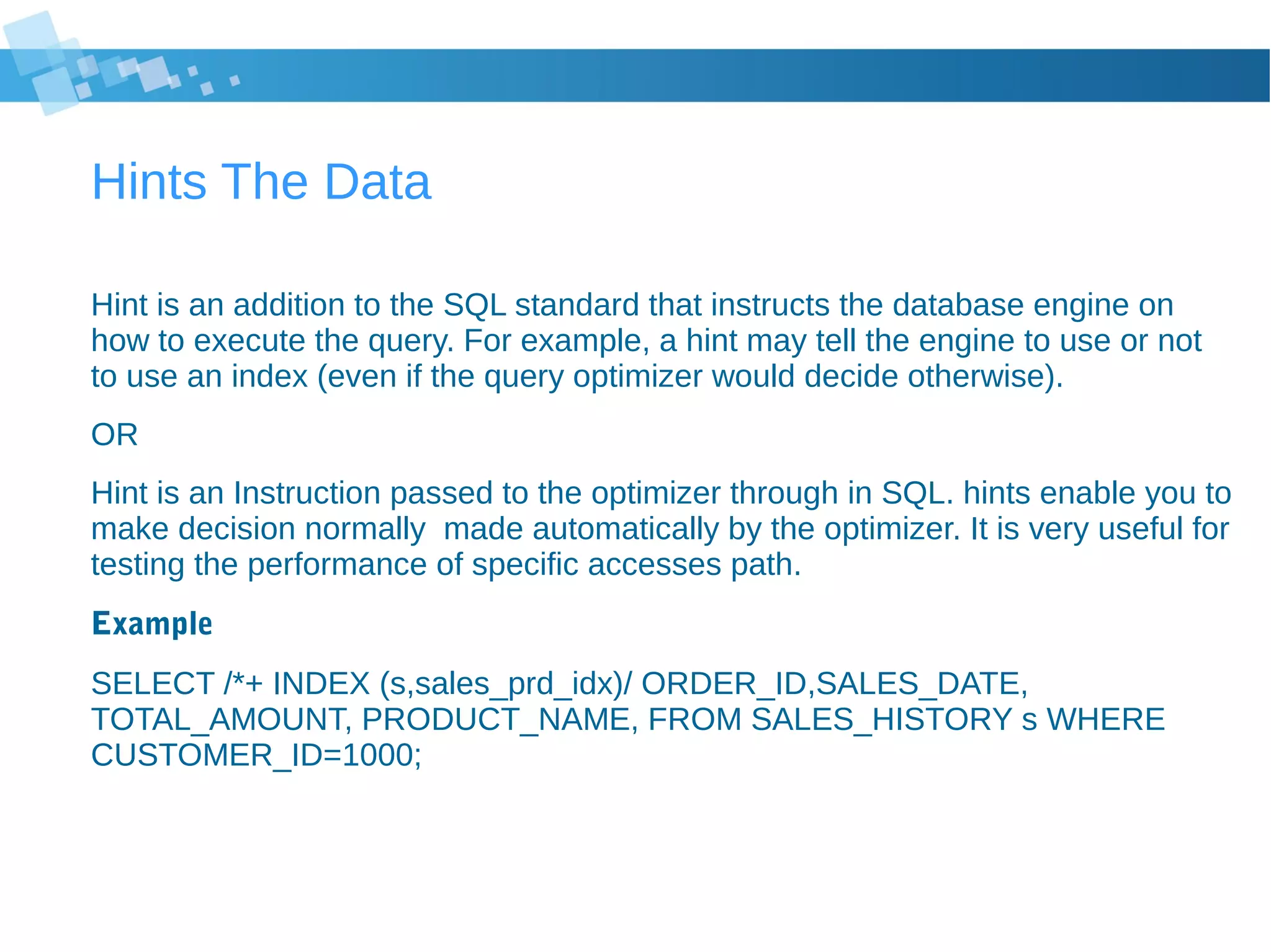 Hints The Data
Hint is an addition to the SQL standard that instructs the database engine on
how to execute the query. For example, a hint may tell the engine to use or not
to use an index (even if the query optimizer would decide otherwise).
OR
Hint is an Instruction passed to the optimizer through in SQL. hints enable you to
make decision normally made automatically by the optimizer. It is very useful for
testing the performance of specific accesses path.
Example
SELECT /*+ INDEX (s,sales_prd_idx)/ ORDER_ID,SALES_DATE,
TOTAL_AMOUNT, PRODUCT_NAME, FROM SALES_HISTORY s WHERE
CUSTOMER_ID=1000;
 