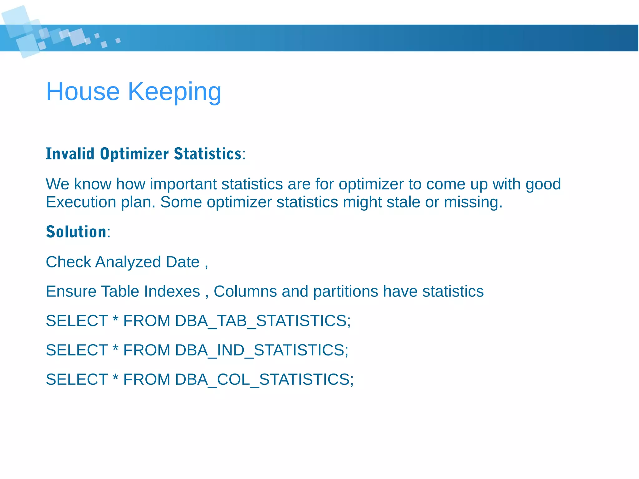 House Keeping
Invalid Optimizer Statistics:
We know how important statistics are for optimizer to come up with good
Execution plan. Some optimizer statistics might stale or missing.
Solution:
Check Analyzed Date ,
Ensure Table Indexes , Columns and partitions have statistics
SELECT * FROM DBA_TAB_STATISTICS;
SELECT * FROM DBA_IND_STATISTICS;
SELECT * FROM DBA_COL_STATISTICS;
 
