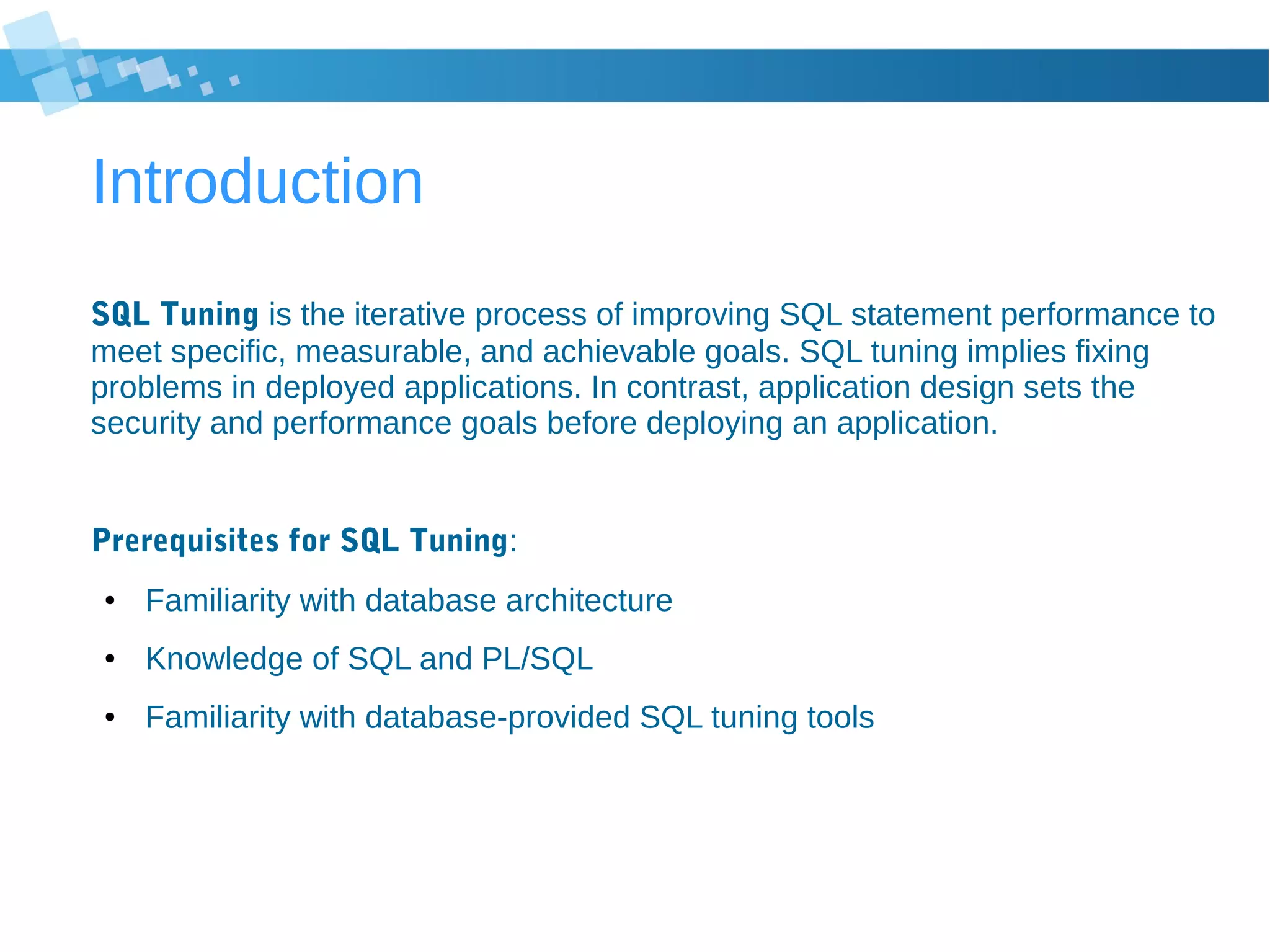 Introduction
SQL Tuning is the iterative process of improving SQL statement performance to
meet specific, measurable, and achievable goals. SQL tuning implies fixing
problems in deployed applications. In contrast, application design sets the
security and performance goals before deploying an application.
Prerequisites for SQL Tuning:
● Familiarity with database architecture
● Knowledge of SQL and PL/SQL
● Familiarity with database-provided SQL tuning tools
 