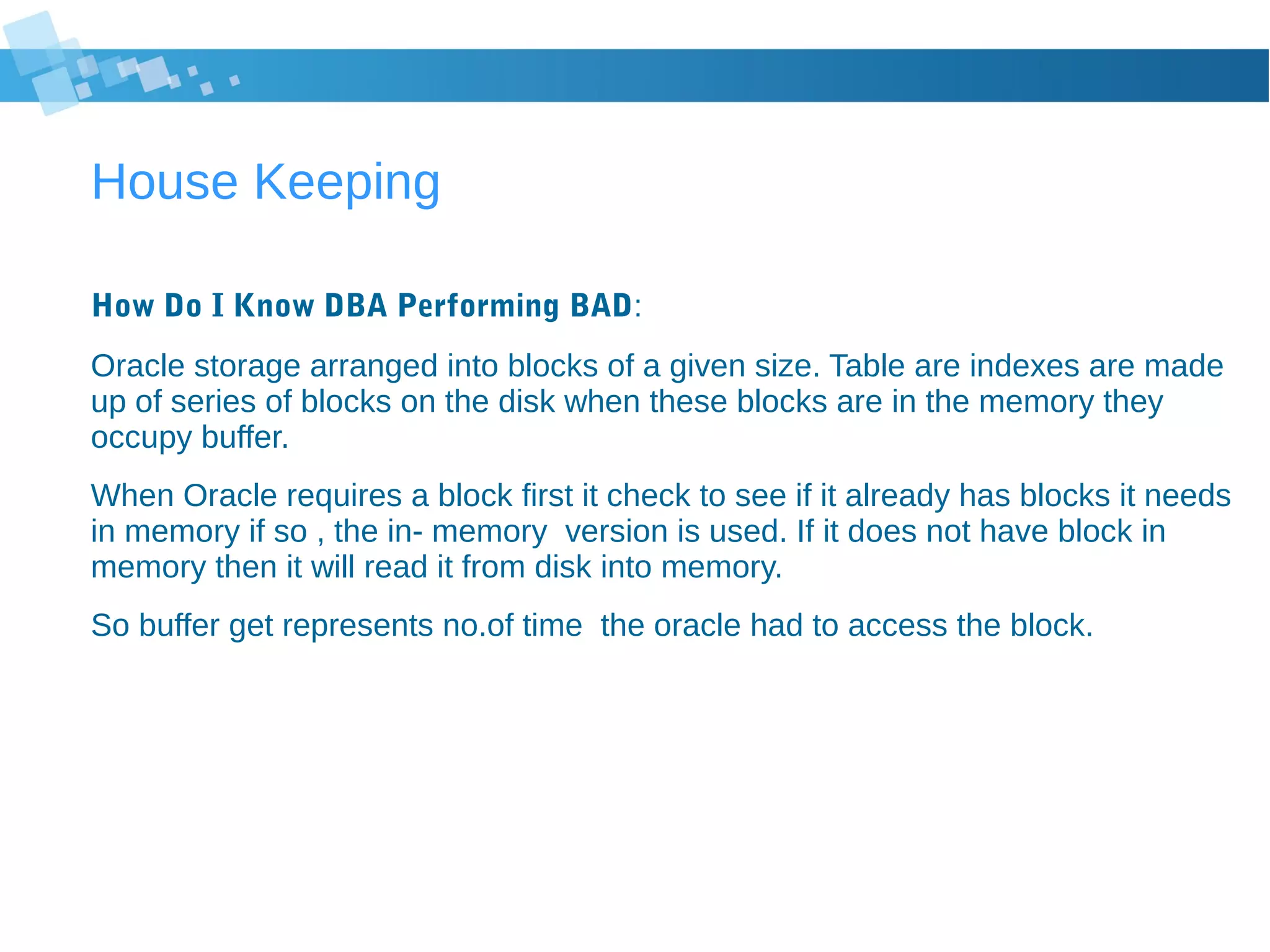 House Keeping
How Do I Know DBA Performing BAD:
Oracle storage arranged into blocks of a given size. Table are indexes are made
up of series of blocks on the disk when these blocks are in the memory they
occupy buffer.
When Oracle requires a block first it check to see if it already has blocks it needs
in memory if so , the in- memory version is used. If it does not have block in
memory then it will read it from disk into memory.
So buffer get represents no.of time the oracle had to access the block.
 