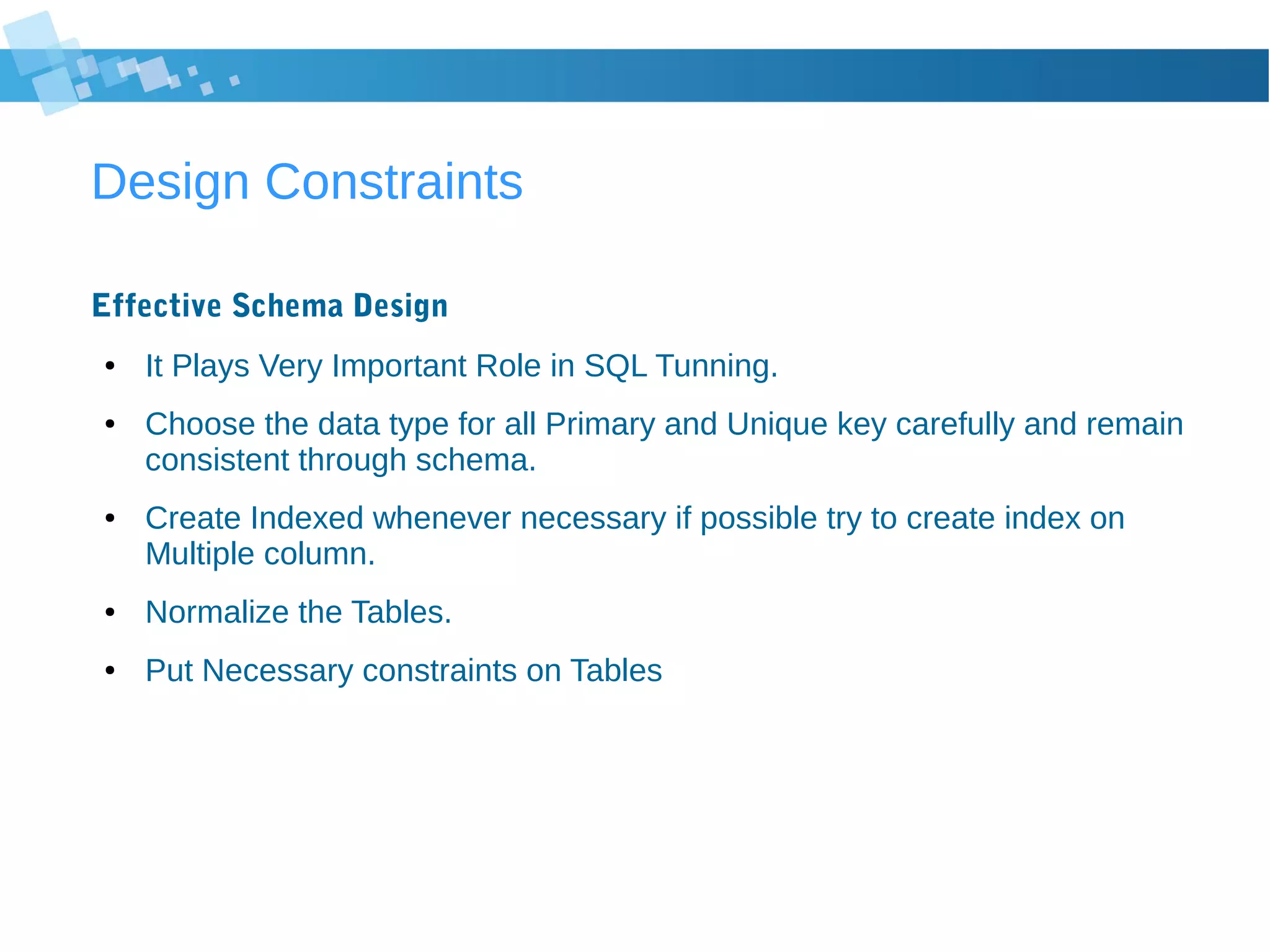 Design Constraints
Effective Schema Design
● It Plays Very Important Role in SQL Tunning.
● Choose the data type for all Primary and Unique key carefully and remain
consistent through schema.
● Create Indexed whenever necessary if possible try to create index on
Multiple column.
● Normalize the Tables.
● Put Necessary constraints on Tables
 
