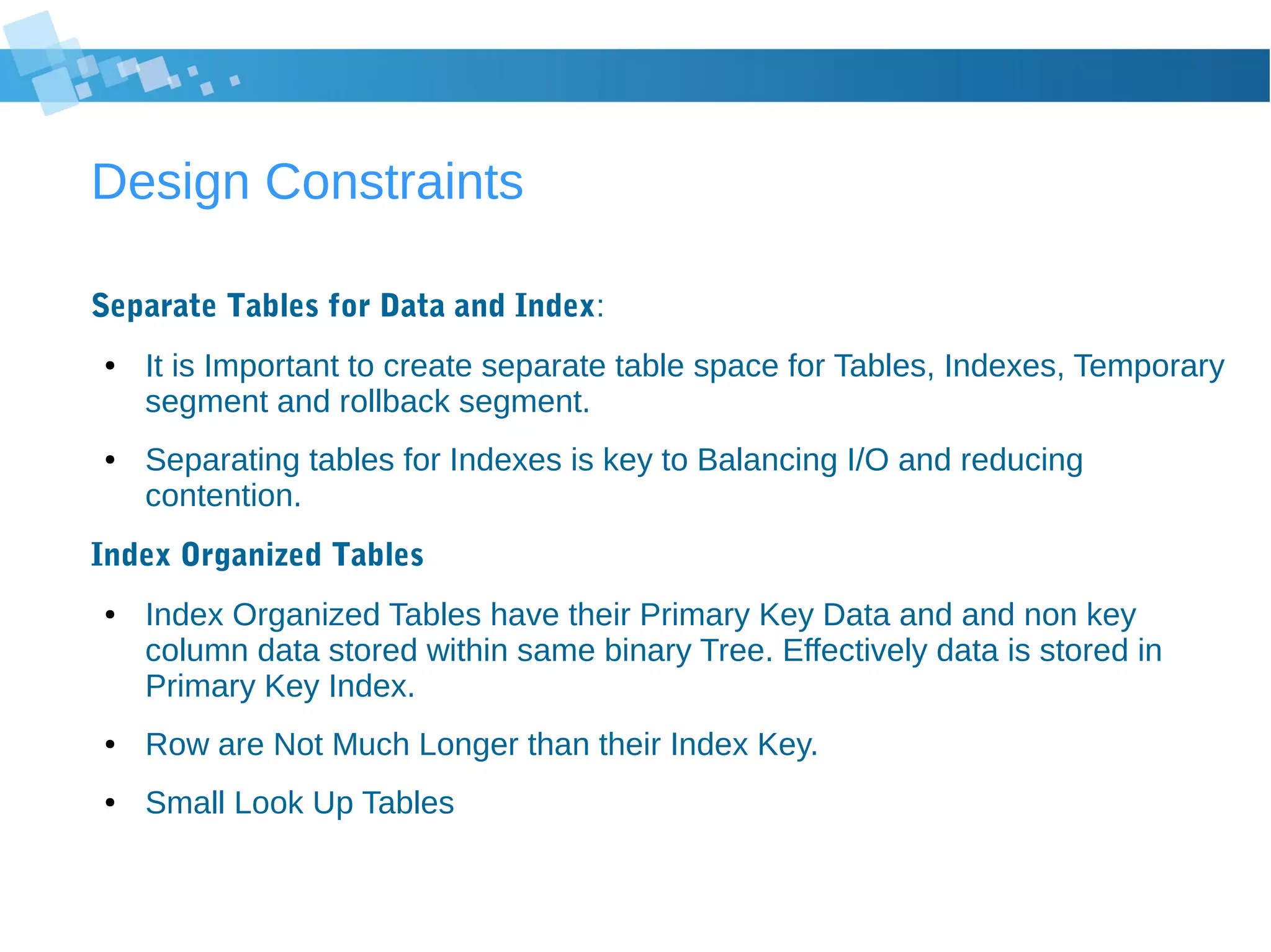 Design Constraints
Separate Tables for Data and Index:
● It is Important to create separate table space for Tables, Indexes, Temporary
segment and rollback segment.
● Separating tables for Indexes is key to Balancing I/O and reducing
contention.
Index Organized Tables
● Index Organized Tables have their Primary Key Data and and non key
column data stored within same binary Tree. Effectively data is stored in
Primary Key Index.
● Row are Not Much Longer than their Index Key.
● Small Look Up Tables
 