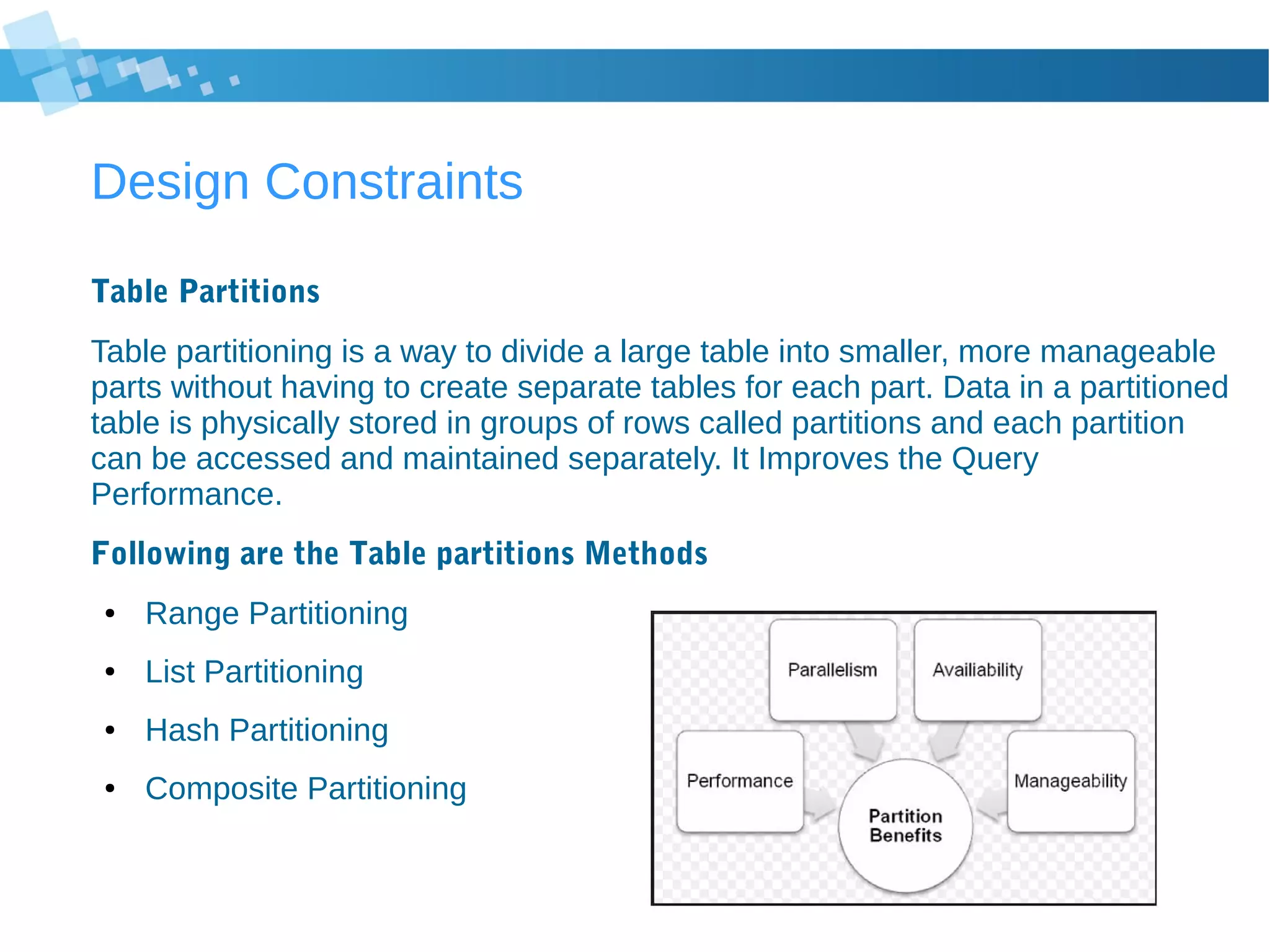 Design Constraints
Table Partitions
Table partitioning is a way to divide a large table into smaller, more manageable
parts without having to create separate tables for each part. Data in a partitioned
table is physically stored in groups of rows called partitions and each partition
can be accessed and maintained separately. It Improves the Query
Performance.
Following are the Table partitions Methods
● Range Partitioning
● List Partitioning
● Hash Partitioning
● Composite Partitioning
 