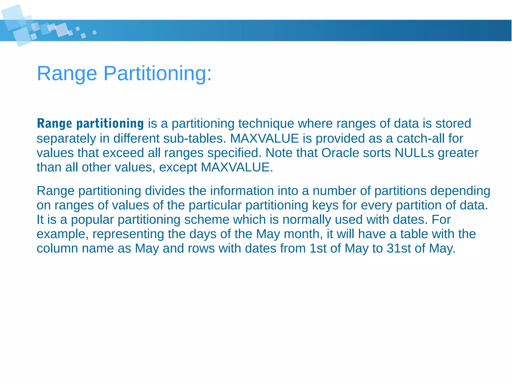 Range Partitioning:
Range partitioning is a partitioning technique where ranges of data is stored
separately in different sub-tables. MAXVALUE is provided as a catch-all for
values that exceed all ranges specified. Note that Oracle sorts NULLs greater
than all other values, except MAXVALUE.
Range partitioning divides the information into a number of partitions depending
on ranges of values of the particular partitioning keys for every partition of data.
It is a popular partitioning scheme which is normally used with dates. For
example, representing the days of the May month, it will have a table with the
column name as May and rows with dates from 1st of May to 31st of May.
 