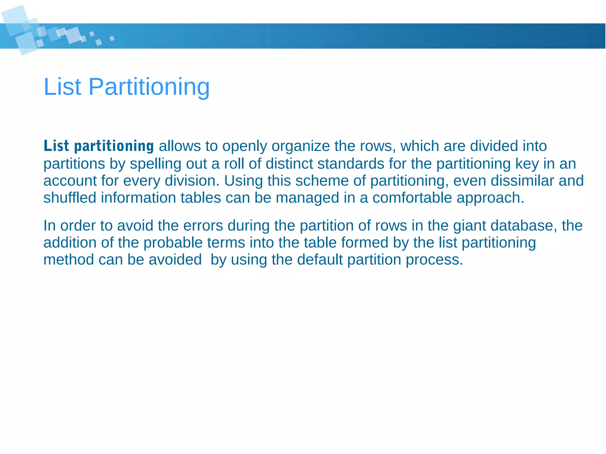 List Partitioning
List partitioning allows to openly organize the rows, which are divided into
partitions by spelling out a roll of distinct standards for the partitioning key in an
account for every division. Using this scheme of partitioning, even dissimilar and
shuffled information tables can be managed in a comfortable approach.
In order to avoid the errors during the partition of rows in the giant database, the
addition of the probable terms into the table formed by the list partitioning
method can be avoided by using the default partition process.
 