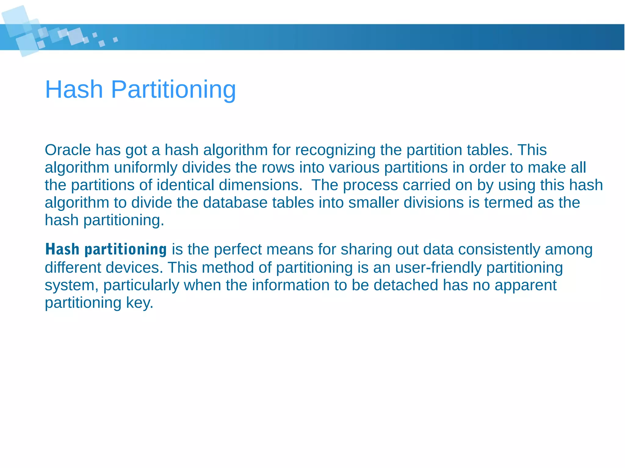 Hash Partitioning
Oracle has got a hash algorithm for recognizing the partition tables. This
algorithm uniformly divides the rows into various partitions in order to make all
the partitions of identical dimensions. The process carried on by using this hash
algorithm to divide the database tables into smaller divisions is termed as the
hash partitioning.
Hash partitioning is the perfect means for sharing out data consistently among
different devices. This method of partitioning is an user-friendly partitioning
system, particularly when the information to be detached has no apparent
partitioning key.
 