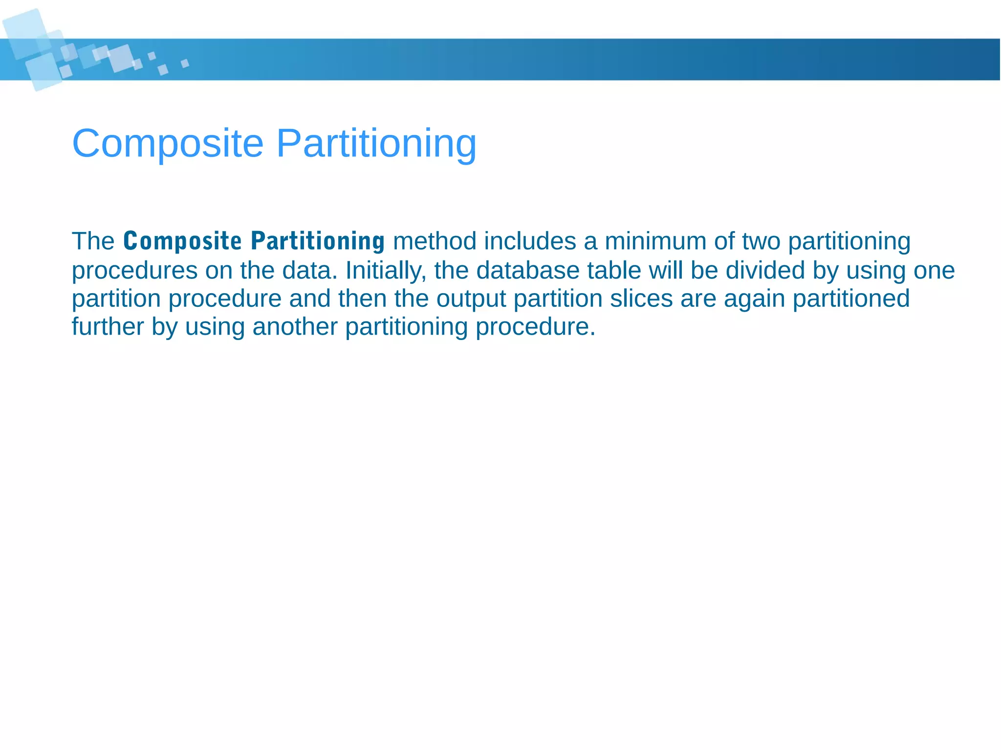 Composite Partitioning
The Composite Partitioning method includes a minimum of two partitioning
procedures on the data. Initially, the database table will be divided by using one
partition procedure and then the output partition slices are again partitioned
further by using another partitioning procedure.
 