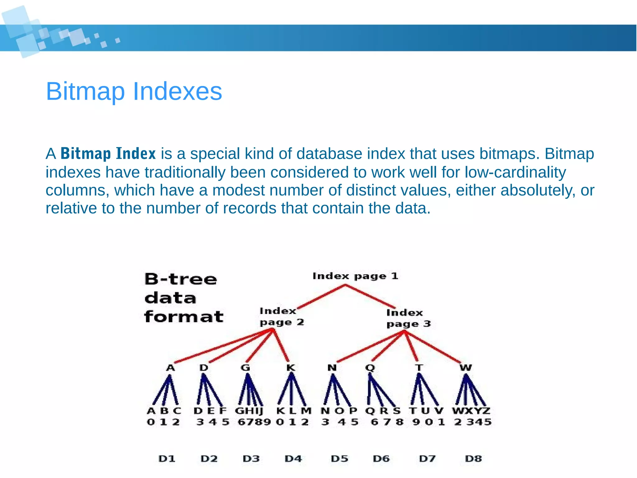 Bitmap Indexes
A Bitmap Index is a special kind of database index that uses bitmaps. Bitmap
indexes have traditionally been considered to work well for low-cardinality
columns, which have a modest number of distinct values, either absolutely, or
relative to the number of records that contain the data.
 