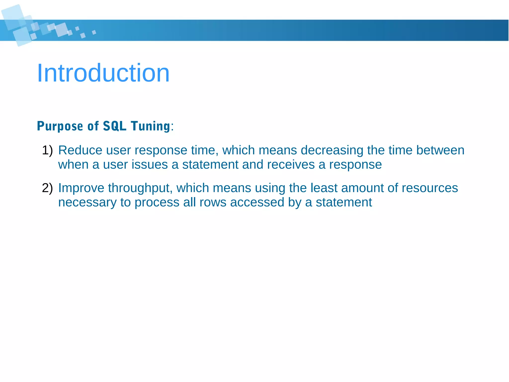 Introduction
Purpose of SQL Tuning:
1) Reduce user response time, which means decreasing the time between
when a user issues a statement and receives a response
2) Improve throughput, which means using the least amount of resources
necessary to process all rows accessed by a statement
 