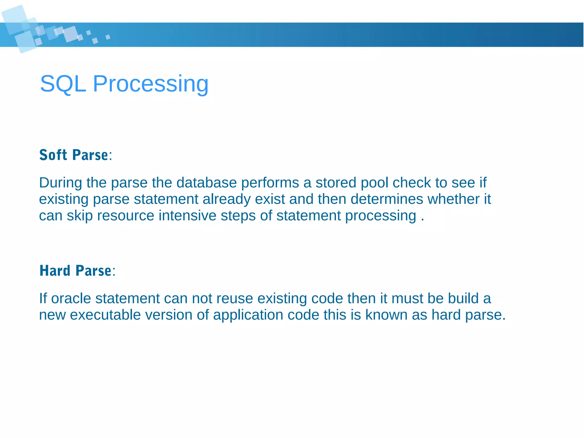 SQL Processing
Soft Parse:
During the parse the database performs a stored pool check to see if
existing parse statement already exist and then determines whether it
can skip resource intensive steps of statement processing .
Hard Parse:
If oracle statement can not reuse existing code then it must be build a
new executable version of application code this is known as hard parse.
 