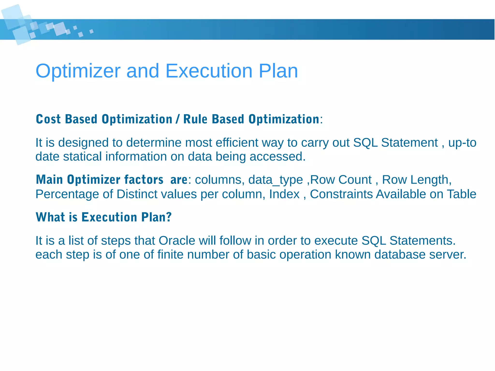 Optimizer and Execution Plan
Cost Based Optimization / Rule Based Optimization:
It is designed to determine most efficient way to carry out SQL Statement , up-to
date statical information on data being accessed.
Main Optimizer factors are: columns, data_type ,Row Count , Row Length,
Percentage of Distinct values per column, Index , Constraints Available on Table
What is Execution Plan?
It is a list of steps that Oracle will follow in order to execute SQL Statements.
each step is of one of finite number of basic operation known database server.
 