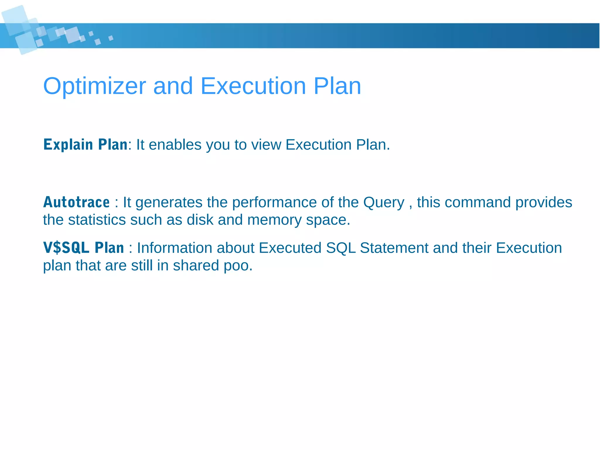 Optimizer and Execution Plan
Explain Plan: It enables you to view Execution Plan.
Autotrace : It generates the performance of the Query , this command provides
the statistics such as disk and memory space.
V$SQL Plan : Information about Executed SQL Statement and their Execution
plan that are still in shared poo.
 