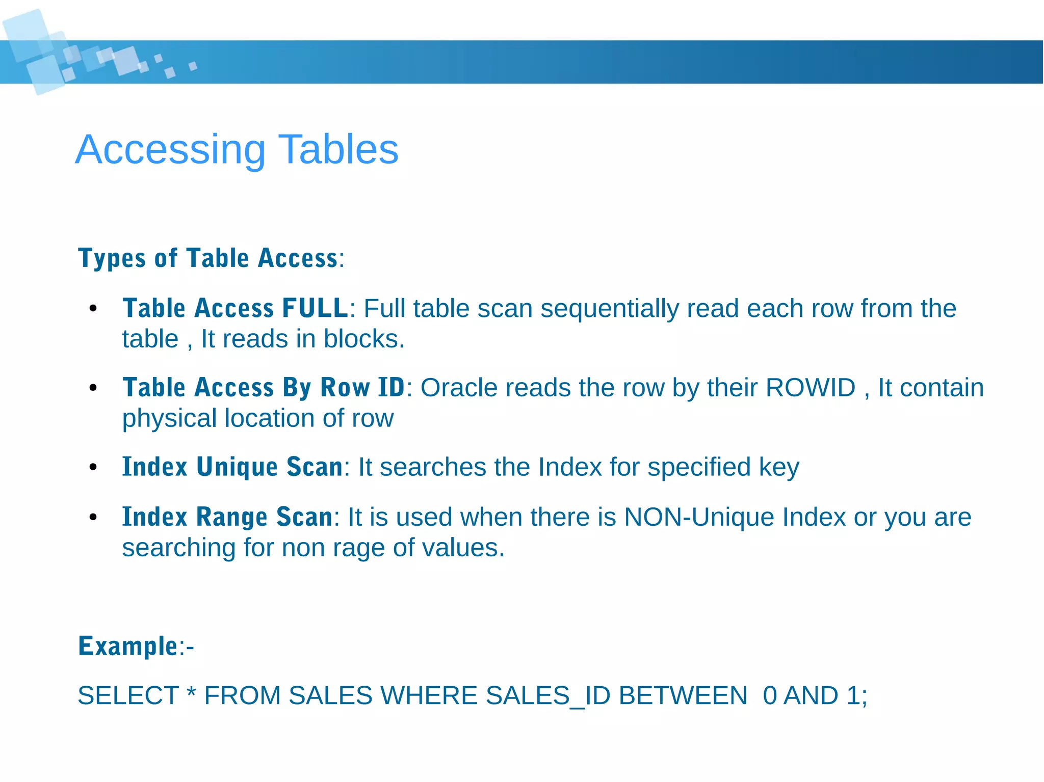 Accessing Tables
Types of Table Access:
● Table Access FULL: Full table scan sequentially read each row from the
table , It reads in blocks.
● Table Access By Row ID: Oracle reads the row by their ROWID , It contain
physical location of row
● Index Unique Scan: It searches the Index for specified key
● Index Range Scan: It is used when there is NON-Unique Index or you are
searching for non rage of values.
Example:-
SELECT * FROM SALES WHERE SALES_ID BETWEEN 0 AND 1;
 