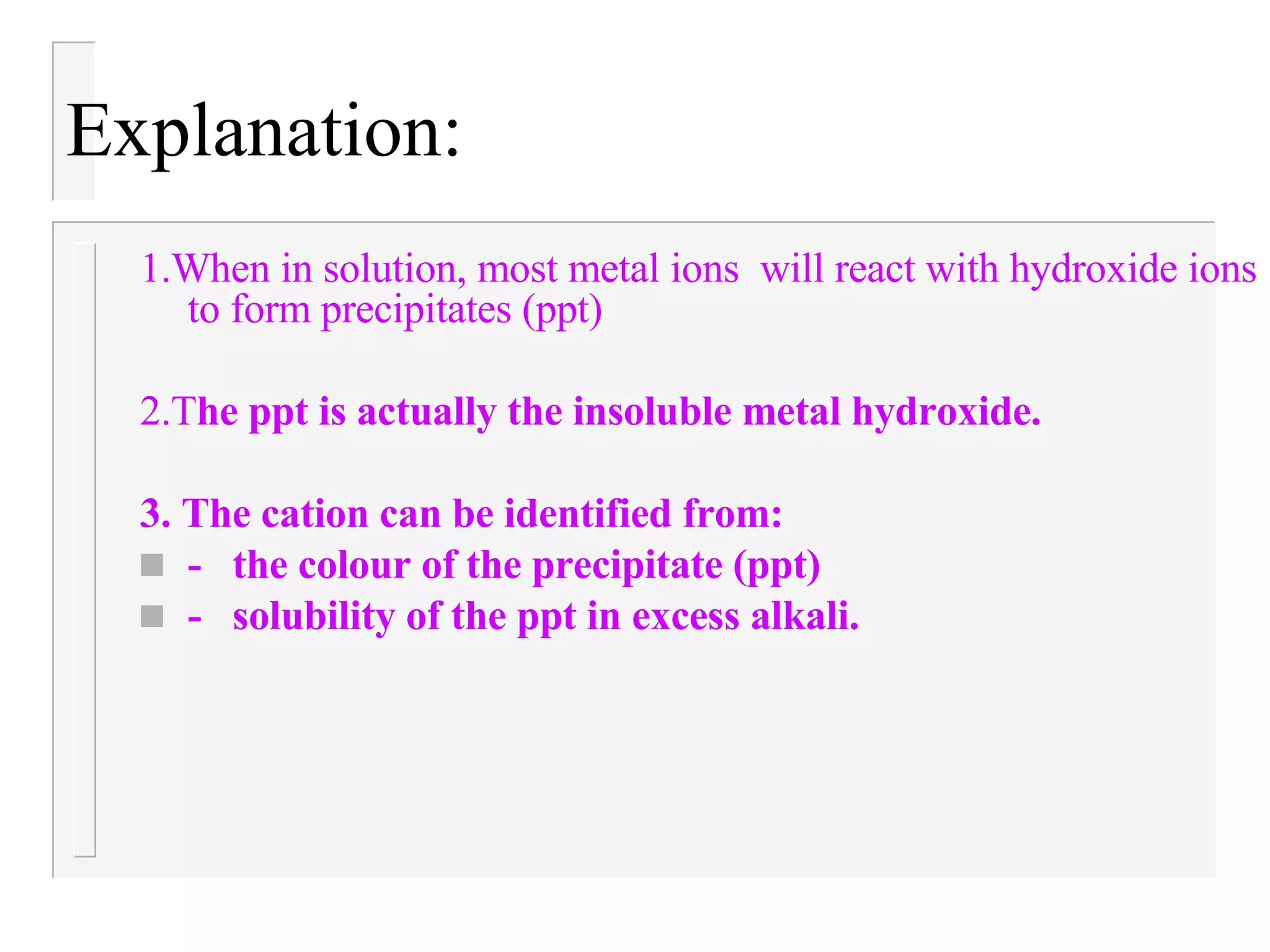 Explanation: 1.When in solution, most metal ions will react with hydroxide ions to form precipitates (ppt) 2.T he ppt is actually the insoluble metal hydroxide. 3. The cation can be identified from: - the colour of the precipitate (ppt) - solubility of the ppt in excess alkali.