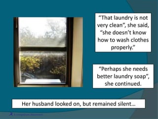 “Perhaps she needs
better laundry soap”,
she continued.
Her husband looked on, but remained silent…
“That laundry is not
very clean”, she said,
“she doesn’t know
how to wash clothes
properly.”
 