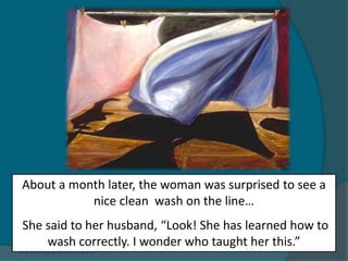 About a month later, the woman was surprised to see a
nice clean wash on the line…
She said to her husband, “Look! She has learned how to
wash correctly. I wonder who taught her this.”
 