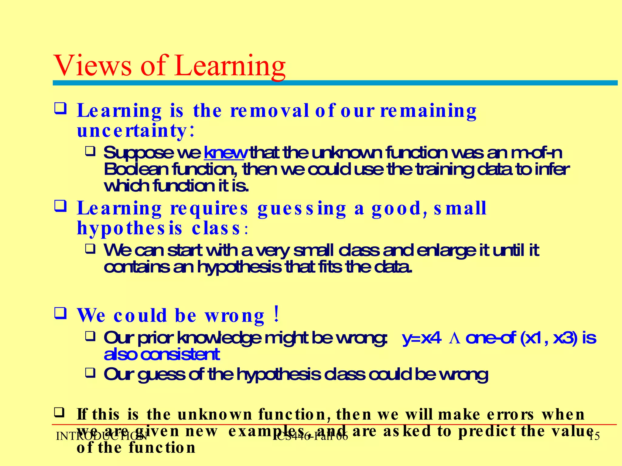 Views of Learning Learning is the removal of our remaining uncertainty:  Suppose we  knew  that the unknown function was an m-of-n Boolean function, then we could use the training data to infer which function it is. Learning requires guessing a good, small hypothesis class :  We can start with a very small class and enlarge it until it contains an hypothesis that fits the data. We could be wrong ! Our prior knowledge might be wrong:  y=x4    one-of (x1, x3) is also consistent   Our guess of the hypothesis class could be wrong   If this is the unknown function, then we will make errors when we are given new  examples, and are asked to predict the value of the function 