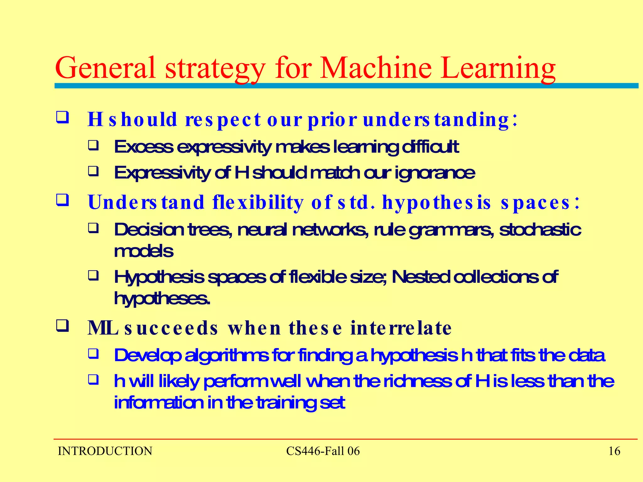 General strategy for Machine Learning   H should respect our prior understanding:  Excess expressivity makes learning difficult Expressivity of H should match our ignorance Understand flexibility of std. hypothesis spaces:  Decision trees, neural networks, rule grammars, stochastic models Hypothesis spaces of flexible size;   Nested collections of hypotheses.  ML succeeds when these interrelate Develop algorithms for finding a hypothesis h that fits the data  h will likely perform well when the richness of H is less than the information in the training set 
