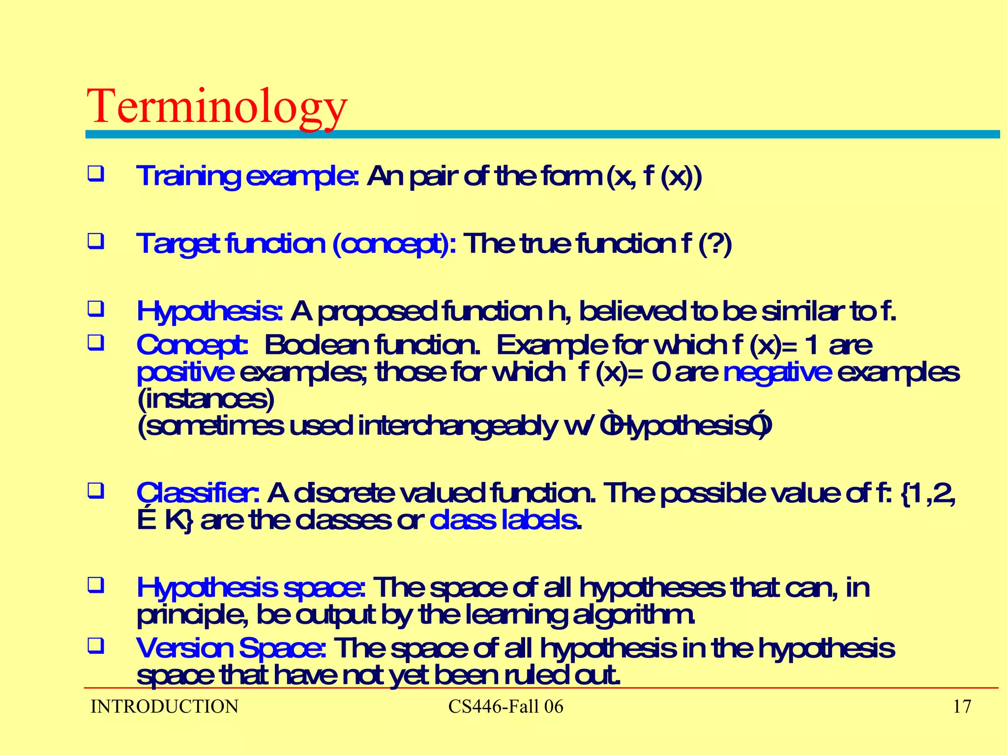 Terminology Training example:  An pair of the form (x, f (x))  Target function (concept):  The true function f (?) Hypothesis:  A proposed function h, believed to be similar to f.  Concept:  Boolean function.  Example for which f (x)= 1 are  positive  examples; those for which  f (x)= 0 are  negative  examples (instances)  (sometimes used interchangeably w/ “Hypothesis”) Classifier:  A discrete valued function. The possible value of f: {1,2,…K} are the classes or  class labels .  Hypothesis space:  The space of all hypotheses that can, in principle, be output by the learning algorithm. Version Space:  The space of all hypothesis in the hypothesis space that have not yet been ruled out. 